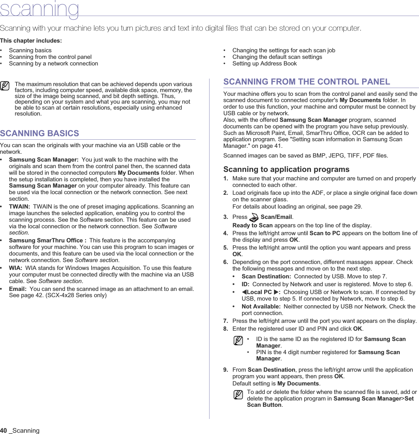 40 _ScanningscanningScanning with your machine lets you turn pictures and text into digital files that can be stored on your computer. This chapter includes:• Scanning basics• Scanning from the control panel• Scanning by a network connection• Changing the settings for each scan job• Changing the default scan settings• Setting up Address BookSCANNING BASICSYou can scan the originals with your machine via an USB cable or the network. • Samsung Scan Manager: You just walk to the machine with the originals and scan them from the control panel then, the scanned data will be stored in the connected computers My Documents folder. When the setup installation is completed, then you have installed the Samsung Scan Manager on your computer already. This feature can be used via the local connection or the network connection. See next section.•TWAIN:TWAIN is the one of preset imaging applications. Scanning an image launches the selected application, enabling you to control the scanning process. See the Software section. This feature can be used via the local connection or the network connection. See Software section.• Samsung SmarThru Office : This feature is the accompanying software for your machine. You can use this program to scan images or documents, and this feature can be used via the local connection or the network connection. See Software section.•WIA:WIA stands for Windows Images Acquisition. To use this feature your computer must be connected directly with the machine via an USB cable. See Software section.• Email: You can send the scanned image as an attachment to an email. See page 42. (SCX-4x28 Series only)SCANNING FROM THE CONTROL PANELYour machine offers you to scan from the control panel and easily send the scanned document to connected computer&apos;s My Documents folder. In order to use this function, your machine and computer must be connect by USB cable or by network. Also, with the offered Samsung Scan Manager program, scanned documents can be opened with the program you have setup previously. Such as Microsoft Paint, Email, SmarThru Office, OCR can be added to application program. See &quot;Setting scan information in Samsung Scan Manager.&quot; on page 41.Scanned images can be saved as BMP, JEPG, TIFF, PDF files. Scanning to application programs1. Make sure that your machine and computer are turned on and properly connected to each other.2. Load originals face up into the ADF, or place a single original face down on the scanner glass.For details about loading an original, see page 29.3. Press Scan/Email.Ready to Scan appears on the top line of the display.4. Press the left/right arrow until Scan to PC appears on the bottom line of the display and press OK.5. Press the left/right arrow until the option you want appears and press OK.6. Depending on the port connection, different massages appear. Check the following messages and move on to the next step. • Scan Destination: Connected by USB. Move to step 7.•ID:Connected by Network and user is registered. Move to step 6.•WLocal PC X:Choosing USB or Network to scan. If connected by USB, move to step 5. If connected by Network, move to step 6. • Not Available: Neither connected by USB nor Network. Check the port connection.7. Press the left/right arrow until the port you want appears on the display. 8. Enter the registered user ID and PIN and click OK.9. From Scan Destination, press the left/right arrow until the application program you want appears, then press OK.Default setting is My Documents.The maximum resolution that can be achieved depends upon various factors, including computer speed, available disk space, memory, the size of the image being scanned, and bit depth settings. Thus, depending on your system and what you are scanning, you may not be able to scan at certain resolutions, especially using enhanced resolution.• ID is the same ID as the registered ID for Samsung Scan Manager.• PIN is the 4 digit number registered for Samsung Scan Manager.To add or delete the folder where the scanned file is saved, add or delete the application program in Samsung Scan Manager&gt;Set Scan Button.