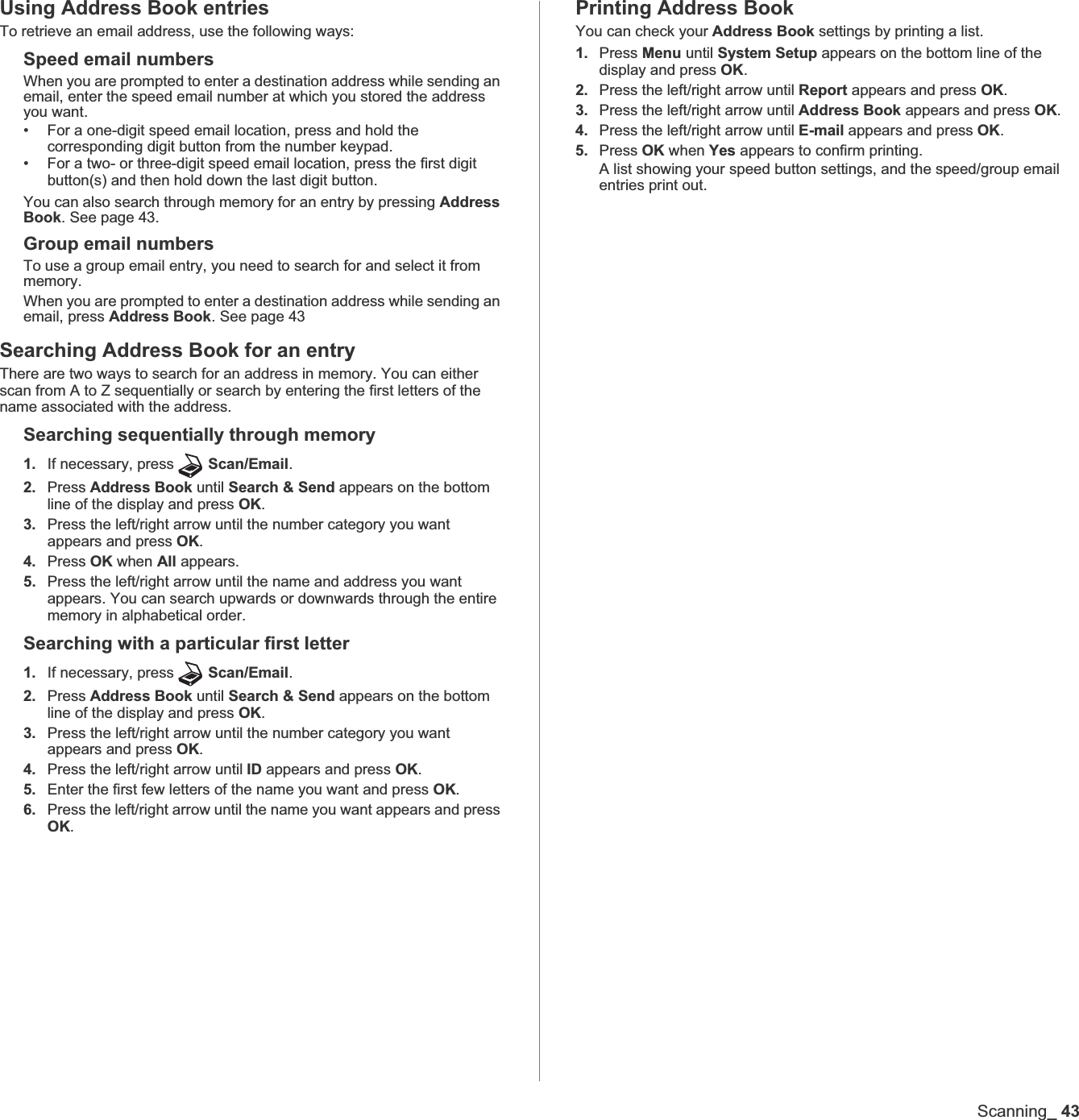Scanning_43Using Address Book entriesTo retrieve an email address, use the following ways:Speed email numbersWhen you are prompted to enter a destination address while sending an email, enter the speed email number at which you stored the address you want.• For a one-digit speed email location, press and hold the corresponding digit button from the number keypad.• For a two- or three-digit speed email location, press the first digit button(s) and then hold down the last digit button.You can also search through memory for an entry by pressing Address Book. See page 43.Group email numbersTo use a group email entry, you need to search for and select it from memory.When you are prompted to enter a destination address while sending an email, press Address Book. See page 43Searching Address Book for an entryThere are two ways to search for an address in memory. You can either scan from A to Z sequentially or search by entering the first letters of the name associated with the address.Searching sequentially through memory1. If necessary, press Scan/Email.2. Press Address Book until Search &amp; Send appears on the bottom line of the display and press OK.3. Press the left/right arrow until the number category you want appears and press OK.4. Press OK when All appears.5. Press the left/right arrow until the name and address you want appears. You can search upwards or downwards through the entire memory in alphabetical order.Searching with a particular first letter1. If necessary, press Scan/Email.2. Press Address Book until Search &amp; Send appears on the bottom line of the display and press OK.3. Press the left/right arrow until the number category you want appears and press OK.4. Press the left/right arrow until ID appears and press OK.5. Enter the first few letters of the name you want and press OK.6. Press the left/right arrow until the name you want appears and press OK.Printing Address BookYou can check your Address Book settings by printing a list.1. Press Menu until System Setup appears on the bottom line of the display and press OK.2. Press the left/right arrow until Report appears and press OK.3. Press the left/right arrow until Address Book appears and press OK.4. Press the left/right arrow until E-mail appears and press OK.5. Press OK when Yes appears to confirm printing.A list showing your speed button settings, and the speed/group email entries print out.