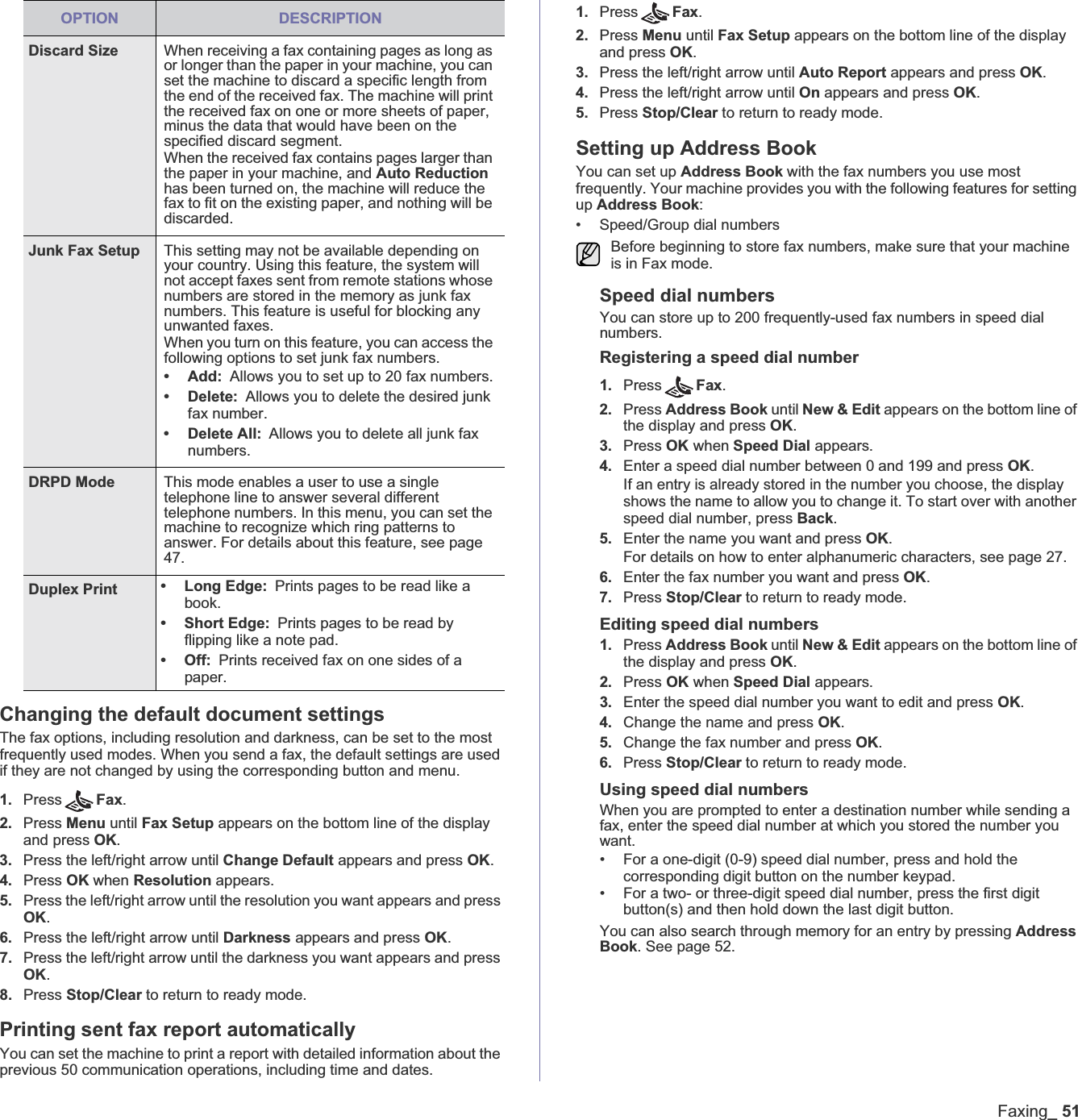 Faxing_51Changing the default document settingsThe fax options, including resolution and darkness, can be set to the most frequently used modes. When you send a fax, the default settings are used if they are not changed by using the corresponding button and menu.1. Press Fax.2. Press Menu until Fax Setup appears on the bottom line of the display and press OK.3. Press the left/right arrow until Change Default appears and press OK.4. Press OK when Resolution appears.5. Press the left/right arrow until the resolution you want appears and press OK.6. Press the left/right arrow until Darkness appears and press OK.7. Press the left/right arrow until the darkness you want appears and press OK.8. Press Stop/Clear to return to ready mode.Printing sent fax report automaticallyYou can set the machine to print a report with detailed information about the previous 50 communication operations, including time and dates.1. Press Fax.2. Press Menu until Fax Setup appears on the bottom line of the display and press OK.3. Press the left/right arrow until Auto Report appears and press OK.4. Press the left/right arrow until On appears and press OK.5. Press Stop/Clear to return to ready mode.Setting up Address BookYou can set up Address Book with the fax numbers you use most frequently. Your machine provides you with the following features for setting up Address Book:• Speed/Group dial numbersSpeed dial numbersYou can store up to 200 frequently-used fax numbers in speed dial numbers.Registering a speed dial number1. Press Fax.2. Press Address Book until New &amp; Edit appears on the bottom line of the display and press OK.3. Press OK when Speed Dial appears.4. Enter a speed dial number between 0 and 199 and press OK.If an entry is already stored in the number you choose, the display shows the name to allow you to change it. To start over with another speed dial number, press Back.5. Enter the name you want and press OK.For details on how to enter alphanumeric characters, see page 27.6. Enter the fax number you want and press OK.7. Press Stop/Clear to return to ready mode.Editing speed dial numbers1. Press Address Book until New &amp; Edit appears on the bottom line of the display and press OK.2. Press OK when Speed Dial appears.3. Enter the speed dial number you want to edit and press OK.4. Change the name and press OK.5. Change the fax number and press OK.6. Press Stop/Clear to return to ready mode.Using speed dial numbersWhen you are prompted to enter a destination number while sending a fax, enter the speed dial number at which you stored the number you want.• For a one-digit (0-9) speed dial number, press and hold the corresponding digit button on the number keypad.• For a two- or three-digit speed dial number, press the first digit button(s) and then hold down the last digit button.You can also search through memory for an entry by pressing Address Book. See page 52.Discard Size When receiving a fax containing pages as long as or longer than the paper in your machine, you can set the machine to discard a specific length from the end of the received fax. The machine will print the received fax on one or more sheets of paper, minus the data that would have been on the specified discard segment. When the received fax contains pages larger than the paper in your machine, and Auto Reductionhas been turned on, the machine will reduce the fax to fit on the existing paper, and nothing will be discarded.Junk Fax Setup This setting may not be available depending on your country. Using this feature, the system will not accept faxes sent from remote stations whose numbers are stored in the memory as junk fax numbers. This feature is useful for blocking any unwanted faxes.When you turn on this feature, you can access the following options to set junk fax numbers.•Add:Allows you to set up to 20 fax numbers.• Delete: Allows you to delete the desired junk fax number.• Delete All: Allows you to delete all junk fax numbers.DRPD Mode This mode enables a user to use a single telephone line to answer several different telephone numbers. In this menu, you can set the machine to recognize which ring patterns to answer. For details about this feature, see page 47.Duplex Print • Long Edge: Prints pages to be read like a book.• Short Edge: Prints pages to be read by flipping like a note pad. • Off: Prints received fax on one sides of a paper.OPTION DESCRIPTIONBefore beginning to store fax numbers, make sure that your machine is in Fax mode. 