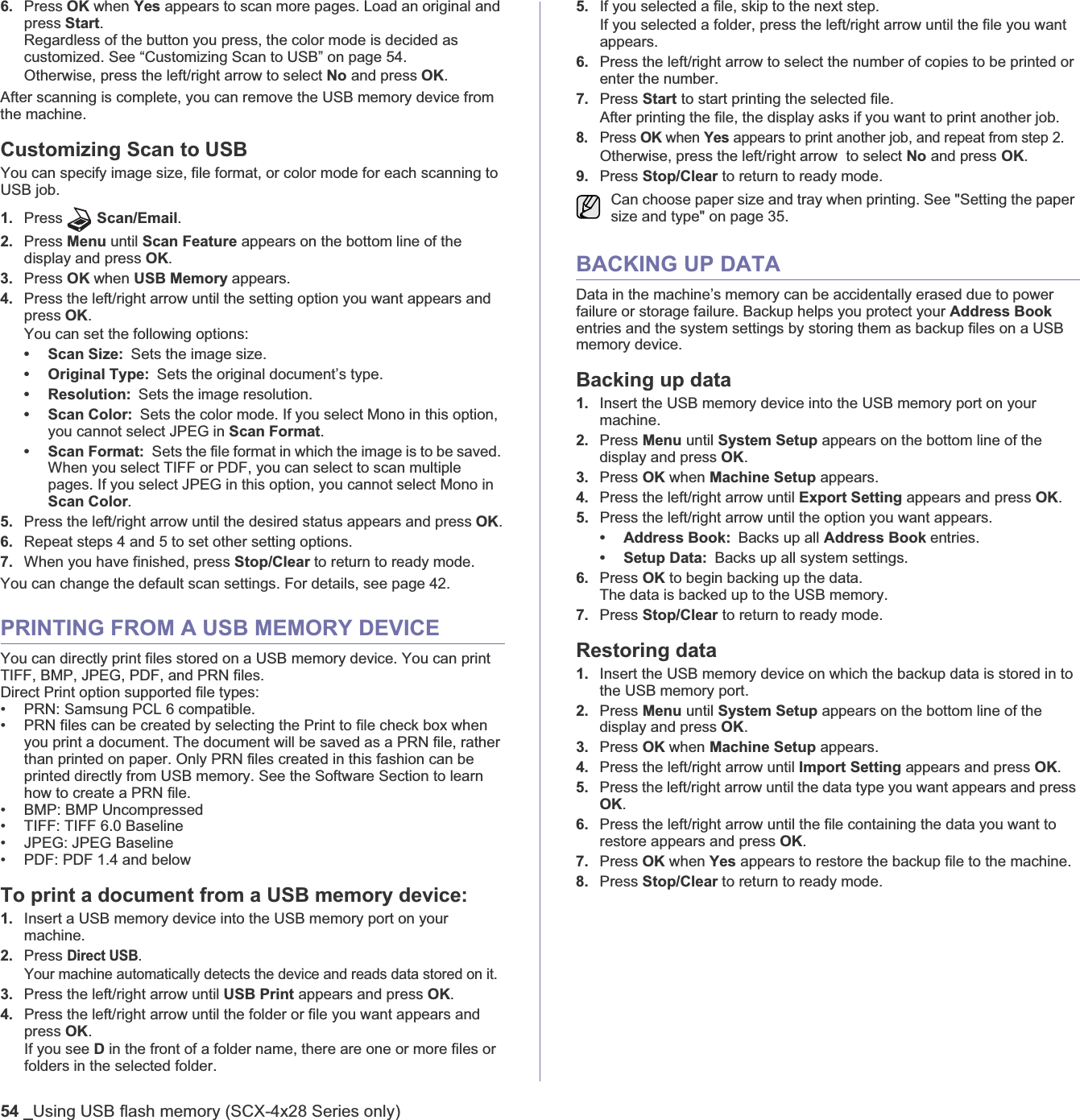 54 _Using USB flash memory (SCX-4x28 Series only)6. Press OK when Yes appears to scan more pages. Load an original and press Start.Regardless of the button you press, the color mode is decided as customized. See “Customizing Scan to USB” on page 54.Otherwise, press the left/right arrow to select No and press OK.After scanning is complete, you can remove the USB memory device from the machine.Customizing Scan to USB You can specify image size, file format, or color mode for each scanning to USB job.1. Press Scan/Email.2. Press Menu until Scan Feature appears on the bottom line of the display and press OK.3. Press OK when USB Memory appears.4. Press the left/right arrow until the setting option you want appears and press OK.You can set the following options:• Scan Size: Sets the image size.• Original Type: Sets the original document’s type.• Resolution: Sets the image resolution.• Scan Color: Sets the color mode. If you select Mono in this option, you cannot select JPEG in Scan Format.• Scan Format: Sets the file format in which the image is to be saved. When you select TIFF or PDF, you can select to scan multiple pages. If you select JPEG in this option, you cannot select Mono in Scan Color.5. Press the left/right arrow until the desired status appears and press OK.6. Repeat steps 4 and 5 to set other setting options.7. When you have finished, press Stop/Clear to return to ready mode.You can change the default scan settings. For details, see page 42.PRINTING FROM A USB MEMORY DEVICEYou can directly print files stored on a USB memory device. You can print TIFF, BMP, JPEG, PDF, and PRN files.Direct Print option supported file types: • PRN: Samsung PCL 6 compatible. • PRN files can be created by selecting the Print to file check box when you print a document. The document will be saved as a PRN file, rather than printed on paper. Only PRN files created in this fashion can be printed directly from USB memory. See the Software Section to learn how to create a PRN file.• BMP: BMP Uncompressed• TIFF: TIFF 6.0 Baseline• JPEG: JPEG Baseline• PDF: PDF 1.4 and belowTo print a document from a USB memory device:1. Insert a USB memory device into the USB memory port on your machine. 2. Press Direct USB.Your machine automatically detects the device and reads data stored on it.3. Press the left/right arrow until USB Print appears and press OK.4. Press the left/right arrow until the folder or file you want appears and press OK.If you see D in the front of a folder name, there are one or more files or folders in the selected folder.5. If you selected a file, skip to the next step.If you selected a folder, press the left/right arrow until the file you want appears.6. Press the left/right arrow to select the number of copies to be printed or enter the number.7. Press Start to start printing the selected file. After printing the file, the display asks if you want to print another job.8.Press OK when Yes appears to print another job, and repeat from step 2. Otherwise, press the left/right arrow  to select No and press OK.9. Press Stop/Clear to return to ready mode.BACKING UP DATA Data in the machine’s memory can be accidentally erased due to power failure or storage failure. Backup helps you protect your Address Bookentries and the system settings by storing them as backup files on a USB memory device. Backing up data1. Insert the USB memory device into the USB memory port on your machine.2. Press Menu until System Setup appears on the bottom line of the display and press OK.3. Press OK when Machine Setup appears.4. Press the left/right arrow until Export Setting appears and press OK.5. Press the left/right arrow until the option you want appears.• Address Book: Backs up all Address Book entries.• Setup Data: Backs up all system settings.6. Press OK to begin backing up the data.The data is backed up to the USB memory.7. Press Stop/Clear to return to ready mode.Restoring data1. Insert the USB memory device on which the backup data is stored in to the USB memory port.2. Press Menu until System Setup appears on the bottom line of the display and press OK.3. Press OK when Machine Setup appears.4. Press the left/right arrow until Import Setting appears and press OK.5. Press the left/right arrow until the data type you want appears and press OK.6. Press the left/right arrow until the file containing the data you want to restore appears and press OK.7. Press OK when Yes appears to restore the backup file to the machine.8. Press Stop/Clear to return to ready mode.Can choose paper size and tray when printing. See &quot;Setting the paper size and type&quot; on page 35.