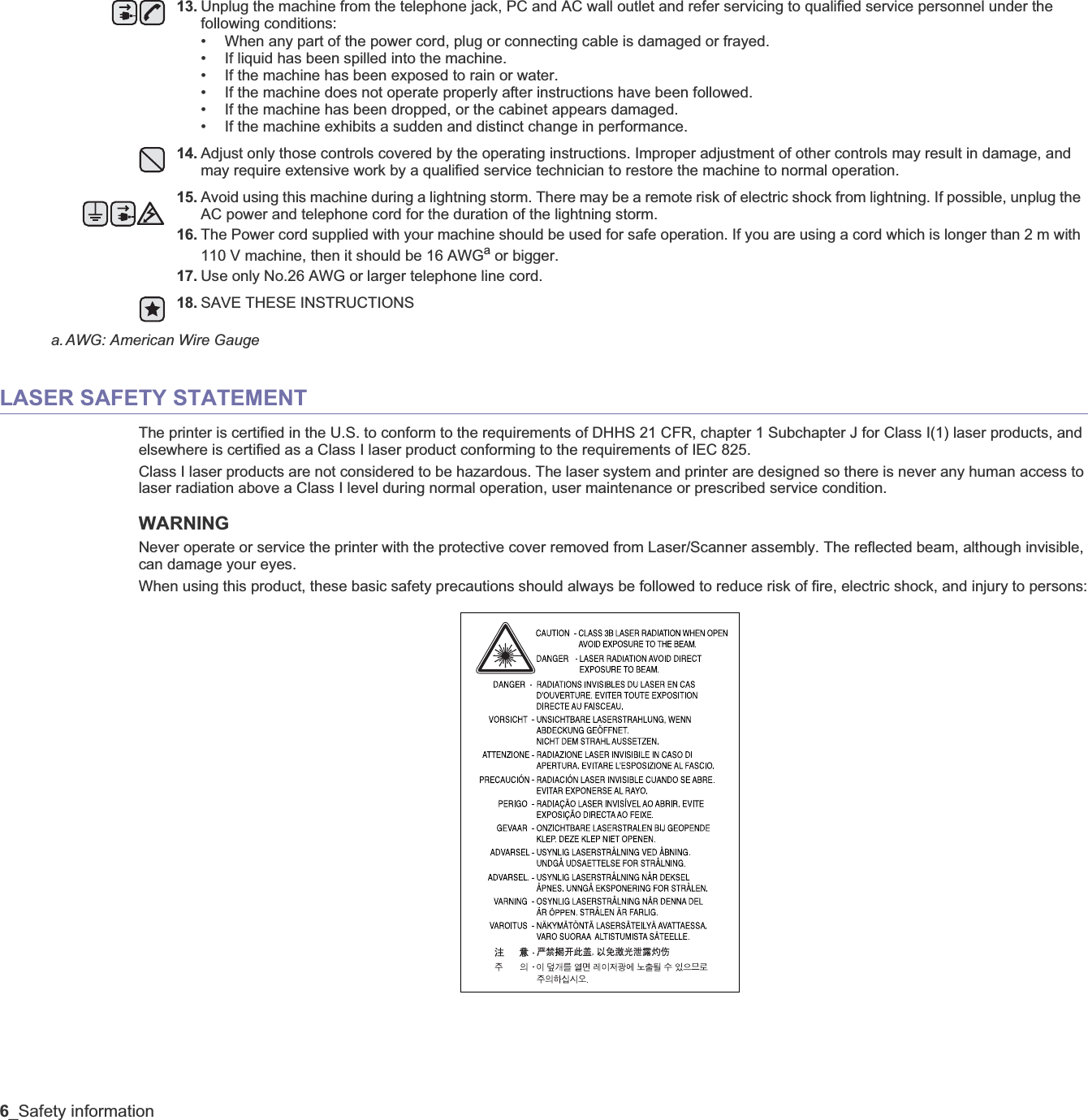 6_Safety informationLASER SAFETY STATEMENTThe printer is certified in the U.S. to conform to the requirements of DHHS 21 CFR, chapter 1 Subchapter J for Class I(1) laser products, and elsewhere is certified as a Class I laser product conforming to the requirements of IEC 825.Class I laser products are not considered to be hazardous. The laser system and printer are designed so there is never any human access to laser radiation above a Class I level during normal operation, user maintenance or prescribed service condition.WARNING Never operate or service the printer with the protective cover removed from Laser/Scanner assembly. The reflected beam, although invisible, can damage your eyes.When using this product, these basic safety precautions should always be followed to reduce risk of fire, electric shock, and injury to persons:13. Unplug the machine from the telephone jack, PC and AC wall outlet and refer servicing to qualified service personnel under the following conditions:• When any part of the power cord, plug or connecting cable is damaged or frayed.• If liquid has been spilled into the machine. • If the machine has been exposed to rain or water.• If the machine does not operate properly after instructions have been followed.• If the machine has been dropped, or the cabinet appears damaged.• If the machine exhibits a sudden and distinct change in performance.14. Adjust only those controls covered by the operating instructions. Improper adjustment of other controls may result in damage, and may require extensive work by a qualified service technician to restore the machine to normal operation.15. Avoid using this machine during a lightning storm. There may be a remote risk of electric shock from lightning. If possible, unplug the AC power and telephone cord for the duration of the lightning storm.16. The Power cord supplied with your machine should be used for safe operation. If you are using a cord which is longer than 2 m with 110 V machine, then it should be 16 AWGa or bigger.17. Use only No.26 AWG or larger telephone line cord.18. SAVE THESE INSTRUCTIONSa.AWG: American Wire Gauge