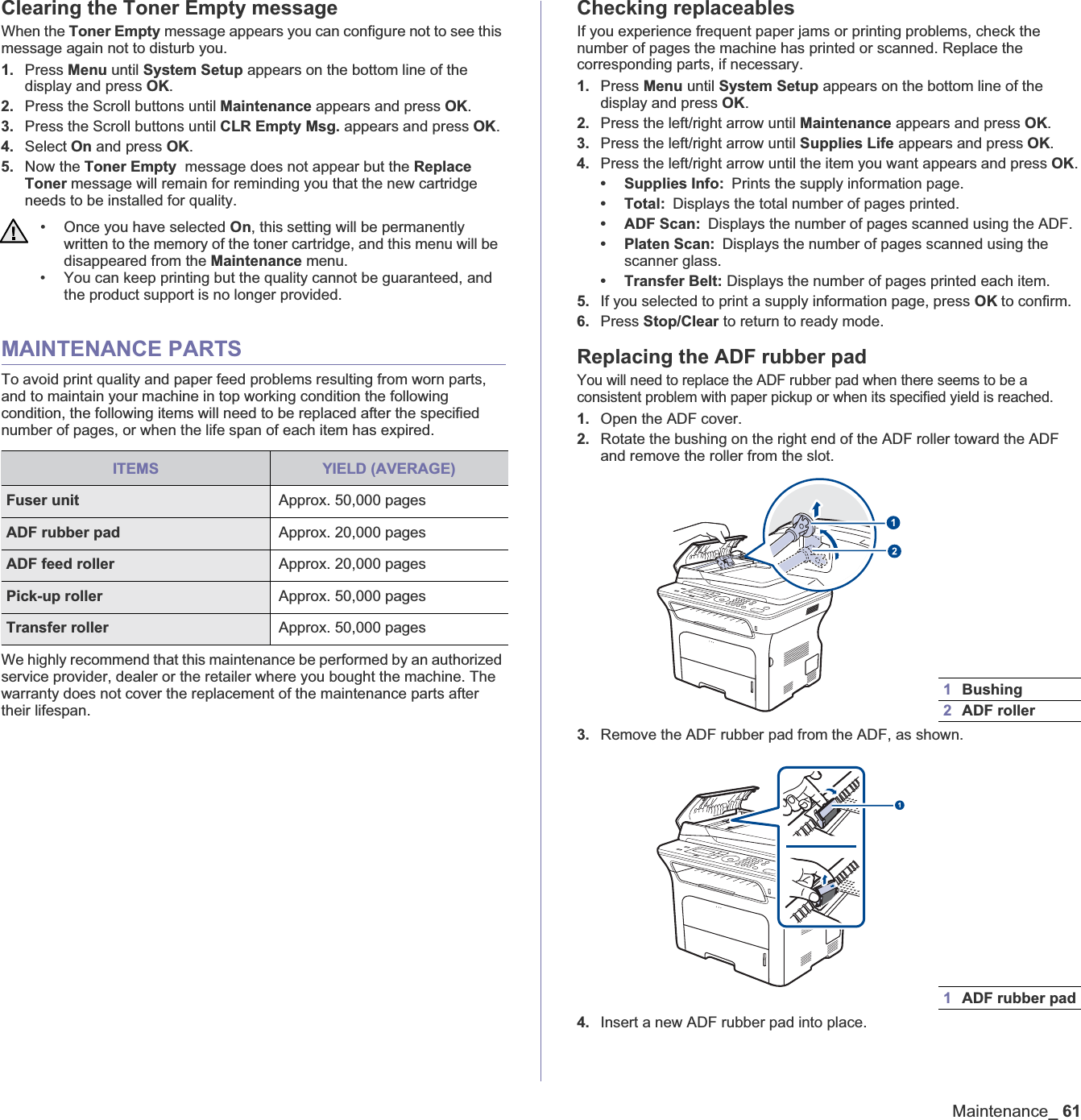 Maintenance_61Clearing the Toner Empty messageWhen the Toner Empty message appears you can configure not to see this message again not to disturb you.1. Press Menu until System Setup appears on the bottom line of the display and press OK.2. Press the Scroll buttons until Maintenance appears and press OK.3. Press the Scroll buttons until CLR Empty Msg. appears and press OK.4. Select On and press OK.5. Now the Toner Empty  message does not appear but the Replace Toner message will remain for reminding you that the new cartridge needs to be installed for quality.MAINTENANCE PARTSTo avoid print quality and paper feed problems resulting from worn parts, and to maintain your machine in top working condition the following condition, the following items will need to be replaced after the specified number of pages, or when the life span of each item has expired. We highly recommend that this maintenance be performed by an authorized service provider, dealer or the retailer where you bought the machine. The warranty does not cover the replacement of the maintenance parts after their lifespan.Checking replaceablesIf you experience frequent paper jams or printing problems, check the number of pages the machine has printed or scanned. Replace the corresponding parts, if necessary.1. Press Menu until System Setup appears on the bottom line of the display and press OK.2. Press the left/right arrow until Maintenance appears and press OK.3. Press the left/right arrow until Supplies Life appears and press OK.4. Press the left/right arrow until the item you want appears and press OK.• Supplies Info: Prints the supply information page.•Total:Displays the total number of pages printed.• ADF Scan: Displays the number of pages scanned using the ADF.• Platen Scan: Displays the number of pages scanned using the scanner glass.• Transfer Belt: Displays the number of pages printed each item.5. If you selected to print a supply information page, press OK to confirm.6. Press Stop/Clear to return to ready mode.Replacing the ADF rubber padYou will need to replace the ADF rubber pad when there seems to be a consistent problem with paper pickup or when its specified yield is reached.1. Open the ADF cover.2. Rotate the bushing on the right end of the ADF roller toward the ADF and remove the roller from the slot.3. Remove the ADF rubber pad from the ADF, as shown.4. Insert a new ADF rubber pad into place.• Once you have selected On, this setting will be permanently written to the memory of the toner cartridge, and this menu will be disappeared from the Maintenance menu.• You can keep printing but the quality cannot be guaranteed, and the product support is no longer provided. ITEMS YIELD (AVERAGE)Fuser unit  Approx. 50,000 pagesADF rubber pad Approx. 20,000 pagesADF feed roller Approx. 20,000 pagesPick-up roller  Approx. 50,000 pagesTransfer roller Approx. 50,000 pages1Bushing2ADF roller1ADF rubber pad