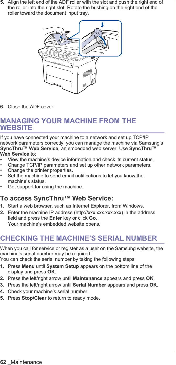 62 _Maintenance5. Align the left end of the ADF roller with the slot and push the right end of the roller into the right slot. Rotate the bushing on the right end of the roller toward the document input tray.6. Close the ADF cover.MANAGING YOUR MACHINE FROM THE WEBSITEIf you have connected your machine to a network and set up TCP/IP network parameters correctly, you can manage the machine via Samsung’s SyncThru™ Web Service, an embedded web server. Use SyncThru™ Web Service to:• View the machine’s device information and check its current status.• Change TCP/IP parameters and set up other network parameters.• Change the printer properties.• Set the machine to send email notifications to let you know the machine’s status.• Get support for using the machine.To access SyncThru™ Web Service:1. Start a web browser, such as Internet Explorer, from Windows.2. Enter the machine IP address (http://xxx.xxx.xxx.xxx) in the address field and press the Enter key or click Go.Your machine’s embedded website opens.CHECKING THE MACHINE’S SERIAL NUMBERWhen you call for service or register as a user on the Samsung website, the machine’s serial number may be required.You can check the serial number by taking the following steps:1. Press Menu until System Setup appears on the bottom line of the display and press OK.2. Press the left/right arrow until Maintenance appears and press OK.3. Press the left/right arrow until Serial Number appears and press OK.4. Check your machine’s serial number.5. Press Stop/Clear to return to ready mode.