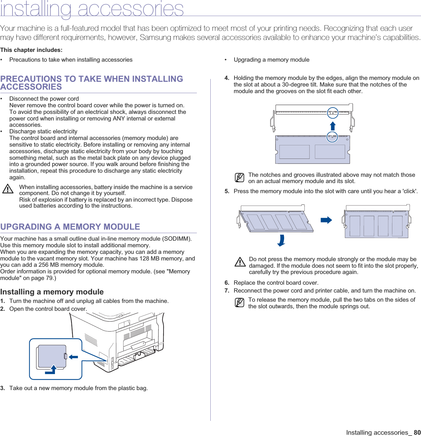 Installing accessories_80installing accessoriesYour machine is a full-featured model that has been optimized to meet most of your printing needs. Recognizing that each user may have different requirements, however, Samsung makes several accessories available to enhance your machine’s capabilities.This chapter includes:• Precautions to take when installing accessories • Upgrading a memory modulePRECAUTIONS TO TAKE WHEN INSTALLING ACCESSORIES• Disconnect the power cordNever remove the control board cover while the power is turned on.To avoid the possibility of an electrical shock, always disconnect the power cord when installing or removing ANY internal or external accessories.• Discharge static electricityThe control board and internal accessories (memory module) are sensitive to static electricity. Before installing or removing any internal accessories, discharge static electricity from your body by touching something metal, such as the metal back plate on any device plugged into a grounded power source. If you walk around before finishing the installation, repeat this procedure to discharge any static electricity again.UPGRADING A MEMORY MODULEYour machine has a small outline dual in-line memory module (SODIMM). Use this memory module slot to install additional memory.When you are expanding the memory capacity, you can add a memory module to the vacant memory slot. Your machine has 128 MB memory, and you can add a 256 MB memory module. Order information is provided for optional memory module. (see &quot;Memory module&quot; on page 79.)Installing a memory module1. Turn the machine off and unplug all cables from the machine.2. Open the control board cover. 3. Take out a new memory module from the plastic bag.4. Holding the memory module by the edges, align the memory module on the slot at about a 30-degree tilt. Make sure that the notches of the module and the grooves on the slot fit each other.5. Press the memory module into the slot with care until you hear a &apos;click&apos;. 6. Replace the control board cover.7. Reconnect the power cord and printer cable, and turn the machine on.When installing accessories, battery inside the machine is a service component. Do not change it by yourself.Risk of explosion if battery is replaced by an incorrect type. Dispose used batteries according to the instructions.The notches and grooves illustrated above may not match those on an actual memory module and its slot.Do not press the memory module strongly or the module may be damaged. If the module does not seem to fit into the slot properly, carefully try the previous procedure again.To release the memory module, pull the two tabs on the sides of the slot outwards, then the module springs out. 