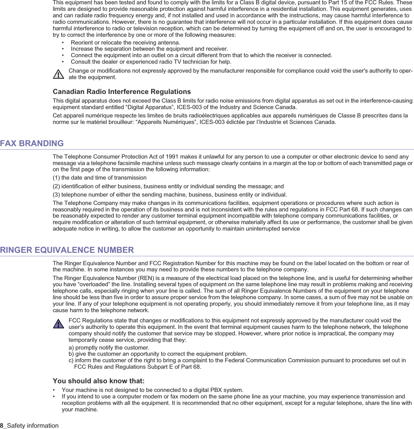 8_Safety informationThis equipment has been tested and found to comply with the limits for a Class B digital device, pursuant to Part 15 of the FCC Rules. These limits are designed to provide reasonable protection against harmful interference in a residential installation. This equipment generates, uses and can radiate radio frequency energy and, if not installed and used in accordance with the instructions, may cause harmful interference to radio communications. However, there is no guarantee that interference will not occur in a particular installation. If this equipment does cause harmful interference to radio or television reception, which can be determined by turning the equipment off and on, the user is encouraged to try to correct the interference by one or more of the following measures:• Reorient or relocate the receiving antenna.• Increase the separation between the equipment and receiver.• Connect the equipment into an outlet on a circuit different from that to which the receiver is connected.• Consult the dealer or experienced radio TV technician for help.Canadian Radio Interference RegulationsThis digital apparatus does not exceed the Class B limits for radio noise emissions from digital apparatus as set out in the interference-causing equipment standard entitled “Digital Apparatus”, ICES-003 of the Industry and Science Canada.Cet appareil numérique respecte les limites de bruits radioélectriques applicables aux appareils numériques de Classe B prescrites dans la norme sur le matériel brouilleur: “Appareils Numériques”, ICES-003 édictée par l’Industrie et Sciences Canada.FAX BRANDINGThe Telephone Consumer Protection Act of 1991 makes it unlawful for any person to use a computer or other electronic device to send any message via a telephone facsimile machine unless such message clearly contains in a margin at the top or bottom of each transmitted page or on the first page of the transmission the following information:(1) the date and time of transmission(2) identification of either business, business entity or individual sending the message; and(3) telephone number of either the sending machine, business, business entity or individual.The Telephone Company may make changes in its communications facilities, equipment operations or procedures where such action isreasonably required in the operation of its business and is not inconsistent with the rules and regulations in FCC Part 68. If such changes can be reasonably expected to render any customer terminal equipment incompatible with telephone company communications facilities, or require modification or alteration of such terminal equipment, or otherwise materially affect its use or performance, the customer shall be given adequate notice in writing, to allow the customer an opportunity to maintain uninterrupted serviceRINGER EQUIVALENCE NUMBERThe Ringer Equivalence Number and FCC Registration Number for this machine may be found on the label located on the bottom or rear of the machine. In some instances you may need to provide these numbers to the telephone company.The Ringer Equivalence Number (REN) is a measure of the electrical load placed on the telephone line, and is useful for determining whether you have “overloaded” the line. Installing several types of equipment on the same telephone line may result in problems making and receiving telephone calls, especially ringing when your line is called. The sum of all Ringer Equivalence Numbers of the equipment on your telephone line should be less than five in order to assure proper service from the telephone company. In some cases, a sum of five may not be usable on your line. If any of your telephone equipment is not operating properly, you should immediately remove it from your telephone line, as it may cause harm to the telephone network.You should also know that:• Your machine is not designed to be connected to a digital PBX system.• If you intend to use a computer modem or fax modem on the same phone line as your machine, you may experience transmission andreception problems with all the equipment. It is recommended that no other equipment, except for a regular telephone, share the line with your machine.Change or modifications not expressly approved by the manufacturer responsible for compliance could void the user&apos;s authority to oper-ate the equipment.FCC Regulations state that changes or modifications to this equipment not expressly approved by the manufacturer could void theuser’s authority to operate this equipment. In the event that terminal equipment causes harm to the telephone network, the telephone company should notify the customer that service may be stopped. However, where prior notice is impractical, the company may temporarily cease service, providing that they:a) promptly notify the customer.b) give the customer an opportunity to correct the equipment problem.c) inform the customer of the right to bring a complaint to the Federal Communication Commission pursuant to procedures set out in FCC Rules and Regulations Subpart E of Part 68.