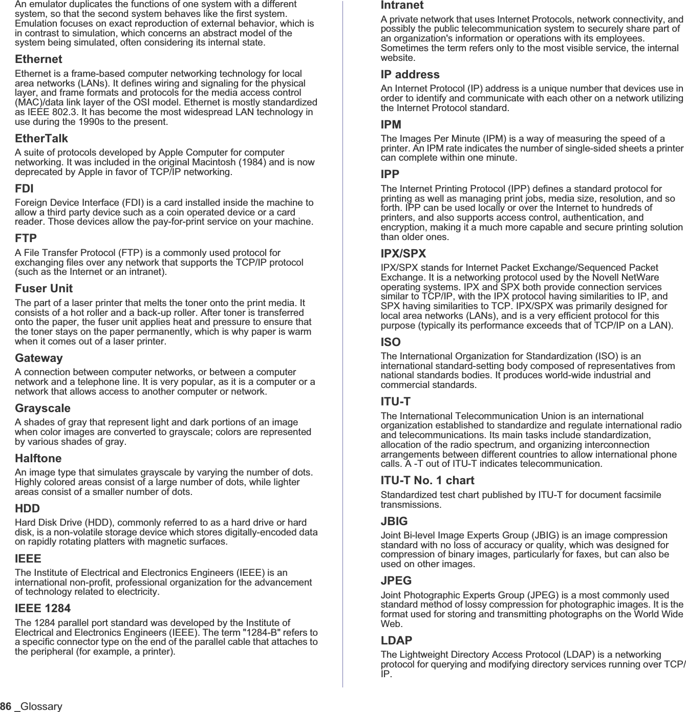 86 _GlossaryAn emulator duplicates the functions of one system with a different system, so that the second system behaves like the first system. Emulation focuses on exact reproduction of external behavior, which is in contrast to simulation, which concerns an abstract model of the system being simulated, often considering its internal state.EthernetEthernet is a frame-based computer networking technology for local area networks (LANs). It defines wiring and signaling for the physical layer, and frame formats and protocols for the media access control (MAC)/data link layer of the OSI model. Ethernet is mostly standardized as IEEE 802.3. It has become the most widespread LAN technology in use during the 1990s to the present.EtherTalkA suite of protocols developed by Apple Computer for computer networking. It was included in the original Macintosh (1984) and is now deprecated by Apple in favor of TCP/IP networking. FDIForeign Device Interface (FDI) is a card installed inside the machine to allow a third party device such as a coin operated device or a card reader. Those devices allow the pay-for-print service on your machine.FTPA File Transfer Protocol (FTP) is a commonly used protocol for exchanging files over any network that supports the TCP/IP protocol (such as the Internet or an intranet).Fuser Unit The part of a laser printer that melts the toner onto the print media. It consists of a hot roller and a back-up roller. After toner is transferred onto the paper, the fuser unit applies heat and pressure to ensure that the toner stays on the paper permanently, which is why paper is warm when it comes out of a laser printer.GatewayA connection between computer networks, or between a computer network and a telephone line. It is very popular, as it is a computer or a network that allows access to another computer or network.GrayscaleA shades of gray that represent light and dark portions of an image when color images are converted to grayscale; colors are represented by various shades of gray.HalftoneAn image type that simulates grayscale by varying the number of dots. Highly colored areas consist of a large number of dots, while lighter areas consist of a smaller number of dots.HDDHard Disk Drive (HDD), commonly referred to as a hard drive or hard disk, is a non-volatile storage device which stores digitally-encoded data on rapidly rotating platters with magnetic surfaces.IEEEThe Institute of Electrical and Electronics Engineers (IEEE) is an international non-profit, professional organization for the advancement of technology related to electricity.IEEE 1284The 1284 parallel port standard was developed by the Institute of Electrical and Electronics Engineers (IEEE). The term &quot;1284-B&quot; refers to a specific connector type on the end of the parallel cable that attaches to the peripheral (for example, a printer). IntranetA private network that uses Internet Protocols, network connectivity, and possibly the public telecommunication system to securely share part of an organization&apos;s information or operations with its employees. Sometimes the term refers only to the most visible service, the internal website.IP addressAn Internet Protocol (IP) address is a unique number that devices use in order to identify and communicate with each other on a network utilizing the Internet Protocol standard.IPMThe Images Per Minute (IPM) is a way of measuring the speed of a printer. An IPM rate indicates the number of single-sided sheets a printer can complete within one minute.IPPThe Internet Printing Protocol (IPP) defines a standard protocol for printing as well as managing print jobs, media size, resolution, and so forth. IPP can be used locally or over the Internet to hundreds of printers, and also supports access control, authentication, and encryption, making it a much more capable and secure printing solution than older ones.IPX/SPXIPX/SPX stands for Internet Packet Exchange/Sequenced Packet Exchange. It is a networking protocol used by the Novell NetWare operating systems. IPX and SPX both provide connection services similar to TCP/IP, with the IPX protocol having similarities to IP, and SPX having similarities to TCP. IPX/SPX was primarily designed for local area networks (LANs), and is a very efficient protocol for this purpose (typically its performance exceeds that of TCP/IP on a LAN).ISOThe International Organization for Standardization (ISO) is an international standard-setting body composed of representatives from national standards bodies. It produces world-wide industrial and commercial standards.ITU-TThe International Telecommunication Union is an international organization established to standardize and regulate international radio and telecommunications. Its main tasks include standardization, allocation of the radio spectrum, and organizing interconnection arrangements between different countries to allow international phone calls. A -T out of ITU-T indicates telecommunication.ITU-T No. 1 chartStandardized test chart published by ITU-T for document facsimile transmissions.JBIGJoint Bi-level Image Experts Group (JBIG) is an image compression standard with no loss of accuracy or quality, which was designed for compression of binary images, particularly for faxes, but can also be used on other images.JPEGJoint Photographic Experts Group (JPEG) is a most commonly used standard method of lossy compression for photographic images. It is the format used for storing and transmitting photographs on the World Wide Web.LDAPThe Lightweight Directory Access Protocol (LDAP) is a networking protocol for querying and modifying directory services running over TCP/IP.