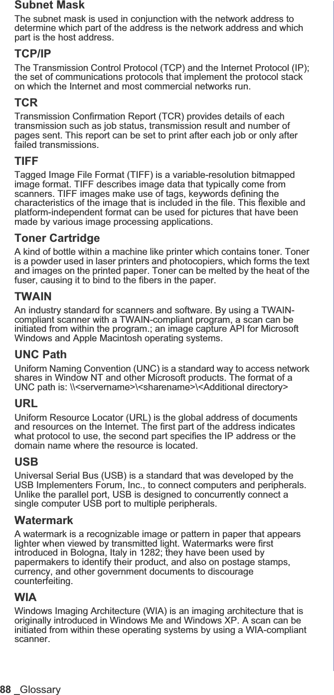 88 _GlossarySubnet Mask The subnet mask is used in conjunction with the network address to determine which part of the address is the network address and which part is the host address.TCP/IPThe Transmission Control Protocol (TCP) and the Internet Protocol (IP); the set of communications protocols that implement the protocol stack on which the Internet and most commercial networks run.TCRTransmission Confirmation Report (TCR) provides details of each transmission such as job status, transmission result and number of pages sent. This report can be set to print after each job or only after failed transmissions.TIFFTagged Image File Format (TIFF) is a variable-resolution bitmapped image format. TIFF describes image data that typically come from scanners. TIFF images make use of tags, keywords defining the characteristics of the image that is included in the file. This flexible and platform-independent format can be used for pictures that have been made by various image processing applications.Toner CartridgeA kind of bottle within a machine like printer which contains toner. Toner is a powder used in laser printers and photocopiers, which forms the text and images on the printed paper. Toner can be melted by the heat of the fuser, causing it to bind to the fibers in the paper.TWAINAn industry standard for scanners and software. By using a TWAIN-compliant scanner with a TWAIN-compliant program, a scan can be initiated from within the program.; an image capture API for Microsoft Windows and Apple Macintosh operating systems.UNC PathUniform Naming Convention (UNC) is a standard way to access network shares in Window NT and other Microsoft products. The format of a UNC path is: \\&lt;servername&gt;\&lt;sharename&gt;\&lt;Additional directory&gt;URLUniform Resource Locator (URL) is the global address of documents and resources on the Internet. The first part of the address indicates what protocol to use, the second part specifies the IP address or the domain name where the resource is located.USBUniversal Serial Bus (USB) is a standard that was developed by the USB Implementers Forum, Inc., to connect computers and peripherals. Unlike the parallel port, USB is designed to concurrently connect a single computer USB port to multiple peripherals.WatermarkA watermark is a recognizable image or pattern in paper that appears lighter when viewed by transmitted light. Watermarks were first introduced in Bologna, Italy in 1282; they have been used by papermakers to identify their product, and also on postage stamps, currency, and other government documents to discourage counterfeiting.WIAWindows Imaging Architecture (WIA) is an imaging architecture that is originally introduced in Windows Me and Windows XP. A scan can be initiated from within these operating systems by using a WIA-compliant scanner.