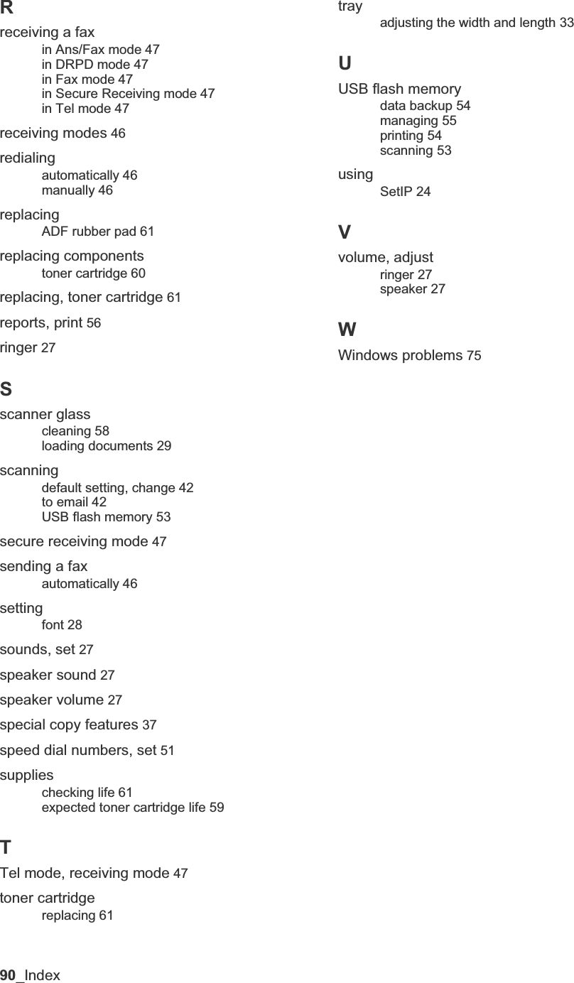 90_IndexRreceiving a faxin Ans/Fax mode 47in DRPD mode 47in Fax mode 47in Secure Receiving mode 47in Tel mode 47receiving modes 46redialingautomatically 46manually 46replacingADF rubber pad 61replacing componentstoner cartridge 60replacing, toner cartridge 61reports, print 56ringer 27Sscanner glasscleaning 58loading documents 29scanningdefault setting, change 42to email 42USB flash memory 53secure receiving mode 47sending a faxautomatically 46settingfont 28sounds, set 27speaker sound 27speaker volume 27special copy features 37speed dial numbers, set 51supplieschecking life 61expected toner cartridge life 59TTel mode, receiving mode 47toner cartridgereplacing 61trayadjusting the width and length 33UUSB flash memorydata backup 54managing 55printing 54scanning 53usingSetIP 24Vvolume, adjustringer 27speaker 27WWindows problems 75