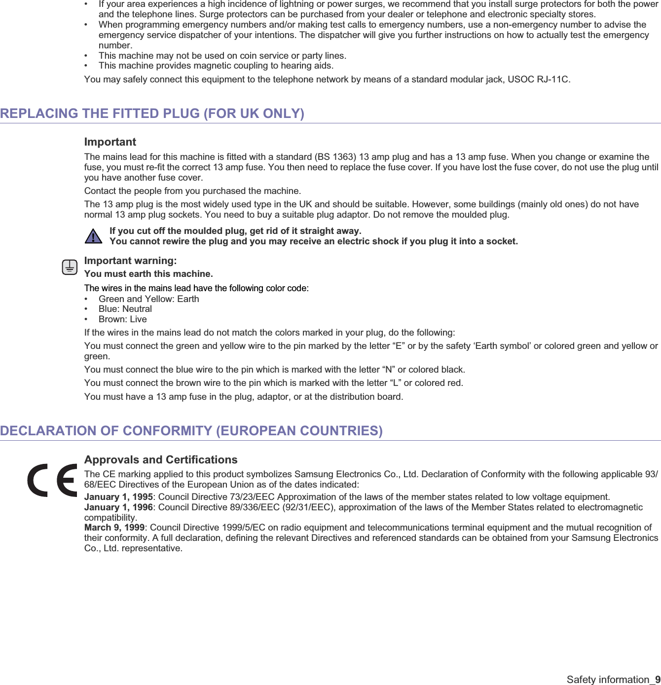 Safety information_9• If your area experiences a high incidence of lightning or power surges, we recommend that you install surge protectors for both the power and the telephone lines. Surge protectors can be purchased from your dealer or telephone and electronic specialty stores.• When programming emergency numbers and/or making test calls to emergency numbers, use a non-emergency number to advise the emergency service dispatcher of your intentions. The dispatcher will give you further instructions on how to actually test the emergency number.• This machine may not be used on coin service or party lines.• This machine provides magnetic coupling to hearing aids.You may safely connect this equipment to the telephone network by means of a standard modular jack, USOC RJ-11C.REPLACING THE FITTED PLUG (FOR UK ONLY)ImportantThe mains lead for this machine is fitted with a standard (BS 1363) 13 amp plug and has a 13 amp fuse. When you change or examine the fuse, you must re-fit the correct 13 amp fuse. You then need to replace the fuse cover. If you have lost the fuse cover, do not use the plug until you have another fuse cover. Contact the people from you purchased the machine.The 13 amp plug is the most widely used type in the UK and should be suitable. However, some buildings (mainly old ones) do not have normal 13 amp plug sockets. You need to buy a suitable plug adaptor. Do not remove the moulded plug.Important warning: You must earth this machine.The wires in the mains lead have the following color code:• Green and Yellow: Earth• Blue: Neutral•Brown: LiveIf the wires in the mains lead do not match the colors marked in your plug, do the following:You must connect the green and yellow wire to the pin marked by the letter “E” or by the safety ‘Earth symbol’ or colored green and yellow or green.You must connect the blue wire to the pin which is marked with the letter “N” or colored black.You must connect the brown wire to the pin which is marked with the letter “L” or colored red.You must have a 13 amp fuse in the plug, adaptor, or at the distribution board.DECLARATION OF CONFORMITY (EUROPEAN COUNTRIES)Approvals and CertificationsThe CE marking applied to this product symbolizes Samsung Electronics Co., Ltd. Declaration of Conformity with the following applicable 93/68/EEC Directives of the European Union as of the dates indicated:January 1, 1995: Council Directive 73/23/EEC Approximation of the laws of the member states related to low voltage equipment.January 1, 1996: Council Directive 89/336/EEC (92/31/EEC), approximation of the laws of the Member States related to electromagnetic compatibility.March 9, 1999: Council Directive 1999/5/EC on radio equipment and telecommunications terminal equipment and the mutual recognition of their conformity. A full declaration, defining the relevant Directives and referenced standards can be obtained from your Samsung Electronics Co., Ltd. representative.If you cut off the moulded plug, get rid of it straight away.You cannot rewire the plug and you may receive an electric shock if you plug it into a socket.