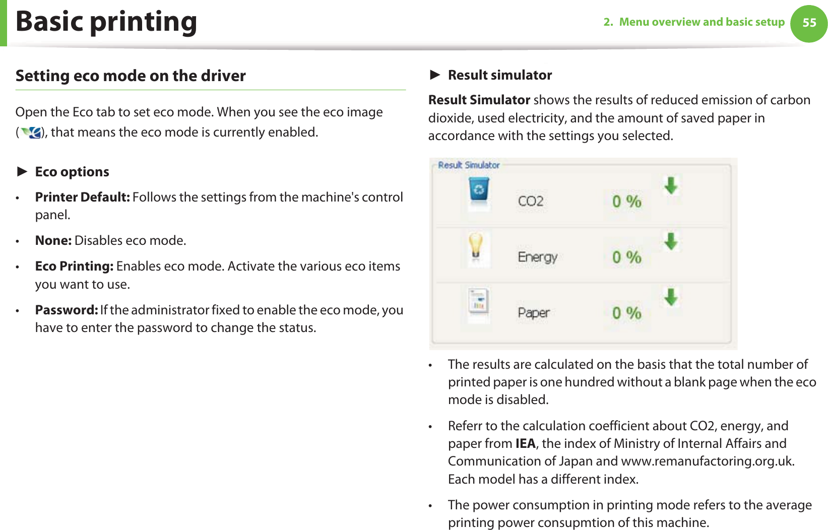 Basic printing 552. Menu overview and basic setupSetting eco mode on the driverOpen the Eco tab to set eco mode. When you see the eco image ( ), that means the eco mode is currently enabled.ŹEco options•Printer Default: Follows the settings from the machine&apos;s control panel.•None: Disables eco mode.•Eco Printing: Enables eco mode. Activate the various eco items you want to use.•Password: If the administrator fixed to enable the eco mode, you have to enter the password to change the status. ŹResult simulatorResult Simulator shows the results of reduced emission of carbon dioxide, used electricity, and the amount of saved paper in accordance with the settings you selected.• The results are calculated on the basis that the total number of printed paper is one hundred without a blank page when the eco mode is disabled.• Referr to the calculation coefficient about CO2, energy, and paper from IEA, the index of Ministry of Internal Affairs and Communication of Japan and www.remanufactoring.org.uk. Each model has a different index. • The power consumption in printing mode refers to the average printing power consupmtion of this machine. 