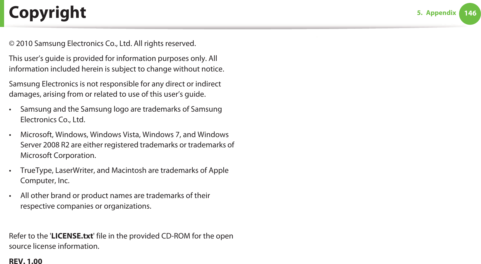 1465. AppendixCopyright© 2010 Samsung Electronics Co., Ltd. All rights reserved.This user’s guide is provided for information purposes only. All information included herein is subject to change without notice.Samsung Electronics is not responsible for any direct or indirect damages, arising from or related to use of this user’s guide.• Samsung and the Samsung logo are trademarks of Samsung Electronics Co., Ltd.• Microsoft, Windows, Windows Vista, Windows 7, and Windows Server 2008 R2 are either registered trademarks or trademarks of Microsoft Corporation.• TrueType, LaserWriter, and Macintosh are trademarks of Apple Computer, Inc.• All other brand or product names are trademarks of their respective companies or organizations.Refer to the &apos;LICENSE.txt&apos; file in the provided CD-ROM for the open source license information.REV. 1.00