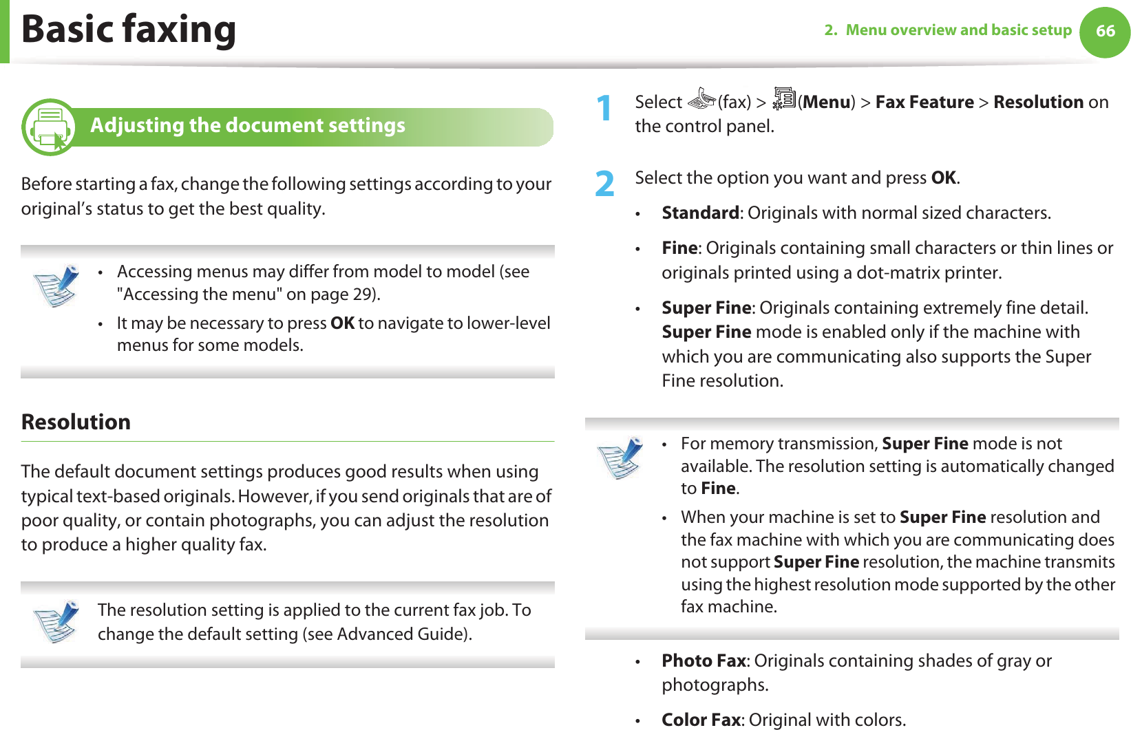 Basic faxing 662. Menu overview and basic setup21 Adjusting the document settingsBefore starting a fax, change the following settings according to your original’s status to get the best quality. • Accessing menus may differ from model to model (see &quot;Accessing the menu&quot; on page 29).• It may be necessary to press OK to navigate to lower-level menus for some models. ResolutionThe default document settings produces good results when using typical text-based originals. However, if you send originals that are of poor quality, or contain photographs, you can adjust the resolution to produce a higher quality fax.  The resolution setting is applied to the current fax job. To change the default setting (see Advanced Guide). 1Select (fax) &gt; (Menu) &gt; Fax Feature &gt; Resolution on the control panel.2  Select the option you want and press OK.•Standard: Originals with normal sized characters.•Fine: Originals containing small characters or thin lines or originals printed using a dot-matrix printer.•Super Fine: Originals containing extremely fine detail. Super Fine mode is enabled only if the machine with which you are communicating also supports the Super Fine resolution. • For memory transmission, Super Fine mode is not available. The resolution setting is automatically changed to Fine.• When your machine is set to Super Fine resolution and the fax machine with which you are communicating does not support Super Fine resolution, the machine transmits using the highest resolution mode supported by the other fax machine. •Photo Fax: Originals containing shades of gray or photographs.•Color Fax: Original with colors.