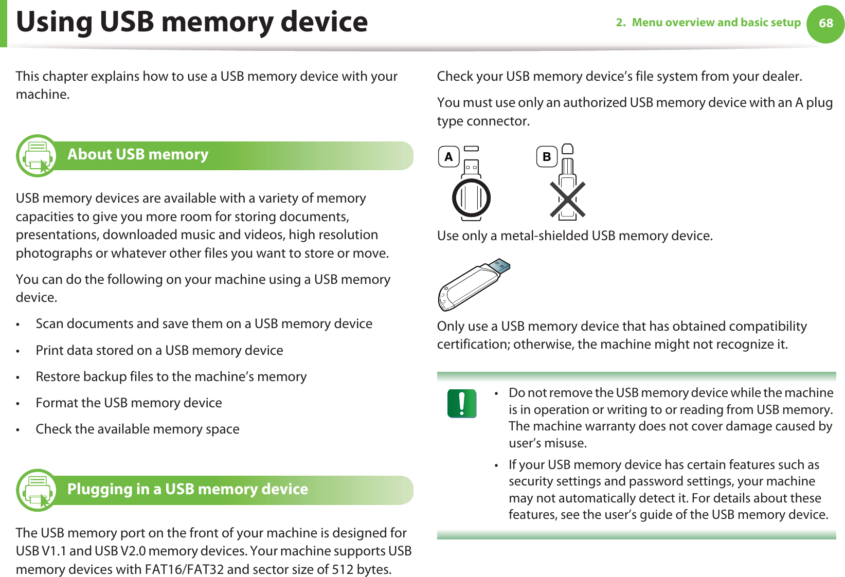 682. Menu overview and basic setupUsing USB memory deviceThis chapter explains how to use a USB memory device with your machine.22 About USB memoryUSB memory devices are available with a variety of memory capacities to give you more room for storing documents, presentations, downloaded music and videos, high resolution photographs or whatever other files you want to store or move.You can do the following on your machine using a USB memory device.• Scan documents and save them on a USB memory device• Print data stored on a USB memory device• Restore backup files to the machine’s memory• Format the USB memory device• Check the available memory space23 Plugging in a USB memory deviceThe USB memory port on the front of your machine is designed for USB V1.1 and USB V2.0 memory devices. Your machine supports USB memory devices with FAT16/FAT32 and sector size of 512 bytes.Check your USB memory device’s file system from your dealer.You must use only an authorized USB memory device with an A plug type connector.Use only a metal-shielded USB memory device.Only use a USB memory device that has obtained compatibility certification; otherwise, the machine might not recognize it. • Do not remove the USB memory device while the machine is in operation or writing to or reading from USB memory. The machine warranty does not cover damage caused by user’s misuse. • If your USB memory device has certain features such as security settings and password settings, your machine may not automatically detect it. For details about these features, see the user’s guide of the USB memory device. A B