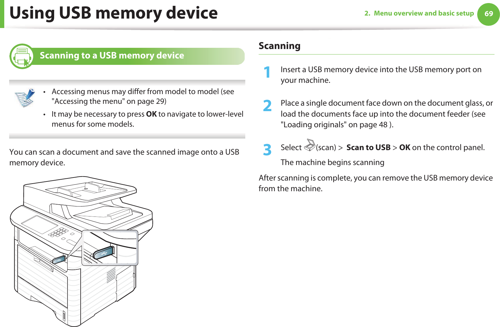Using USB memory device 692. Menu overview and basic setup24 Scanning to a USB memory device • Accessing menus may differ from model to model (see &quot;Accessing the menu&quot; on page 29)• It may be necessary to press OK to navigate to lower-level menus for some models. You can scan a document and save the scanned image onto a USB memory device.Scanning1Insert a USB memory device into the USB memory port on your machine.2  Place a single document face down on the document glass, or load the documents face up into the document feeder (see &quot;Loading originals&quot; on page 48 ).3  Select (scan) &gt;  Scan to USB &gt; OK on the control panel.The machine begins scanningAfter scanning is complete, you can remove the USB memory device from the machine.