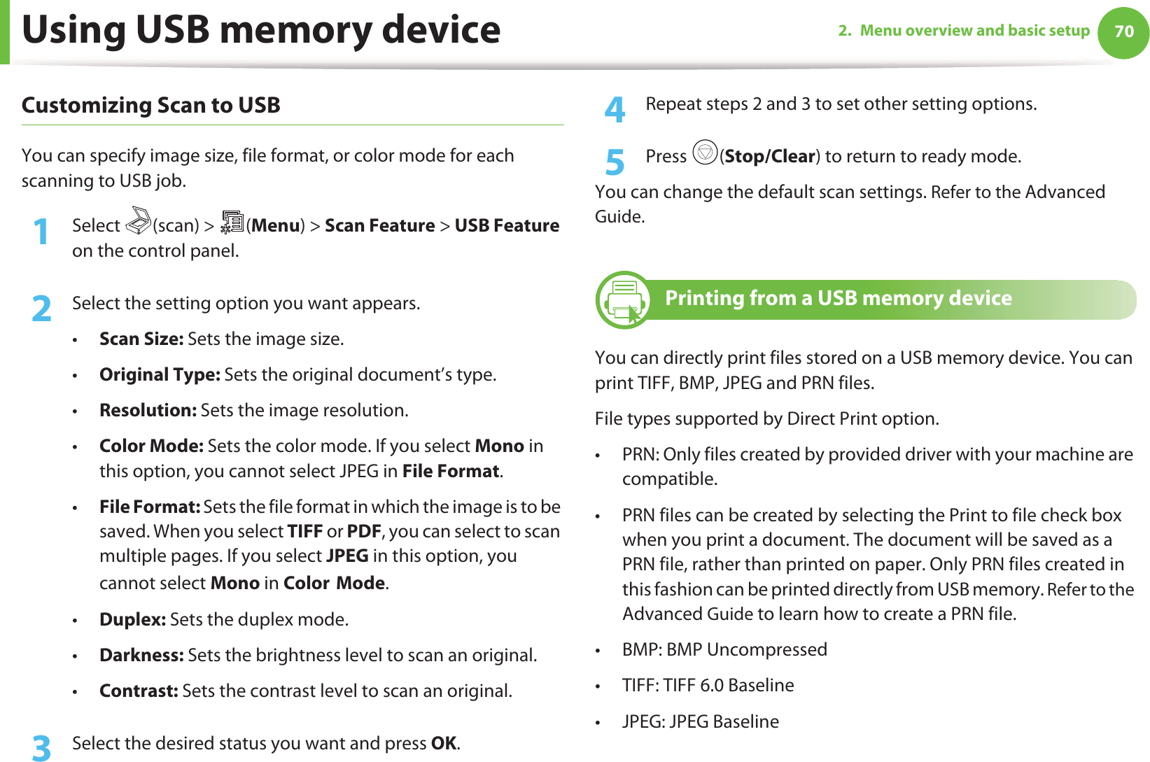Using USB memory device 702. Menu overview and basic setupCustomizing Scan to USB You can specify image size, file format, or color mode for each scanning to USB job.1Select (scan) &gt; (Menu) &gt; Scan Feature &gt; USB Feature on the control panel.2  Select the setting option you want appears.•Scan Size: Sets the image size.•Original Type: Sets the original document’s type.•Resolution: Sets the image resolution.•Color Mode: Sets the color mode. If you select Mono in this option, you cannot select JPEG in File Format.•File Format: Sets the file format in which the image is to be saved. When you select TIFF or PDF, you can select to scan multiple pages. If you select JPEG in this option, you cannot select Mono in ColorGMode.•Duplex: Sets the duplex mode.•Darkness: Sets the brightness level to scan an original.•Contrast: Sets the contrast level to scan an original.3  Select the desired status you want and press OK.4  Repeat steps 2 and 3 to set other setting options.5  Press (Stop/Clear) to return to ready mode.You can change the default scan settings. Refer to the Advanced Guide.25 Printing from a USB memory deviceYou can directly print files stored on a USB memory device. You can print TIFF, BMP, JPEG and PRN files.File types supported by Direct Print option.• PRN: Only files created by provided driver with your machine are compatible. • PRN files can be created by selecting the Print to file check box when you print a document. The document will be saved as a PRN file, rather than printed on paper. Only PRN files created in this fashion can be printed directly from USB memory. Refer to the Advanced Guide to learn how to create a PRN file.• BMP: BMP Uncompressed• TIFF: TIFF 6.0 Baseline•JPEG: JPEG Baseline