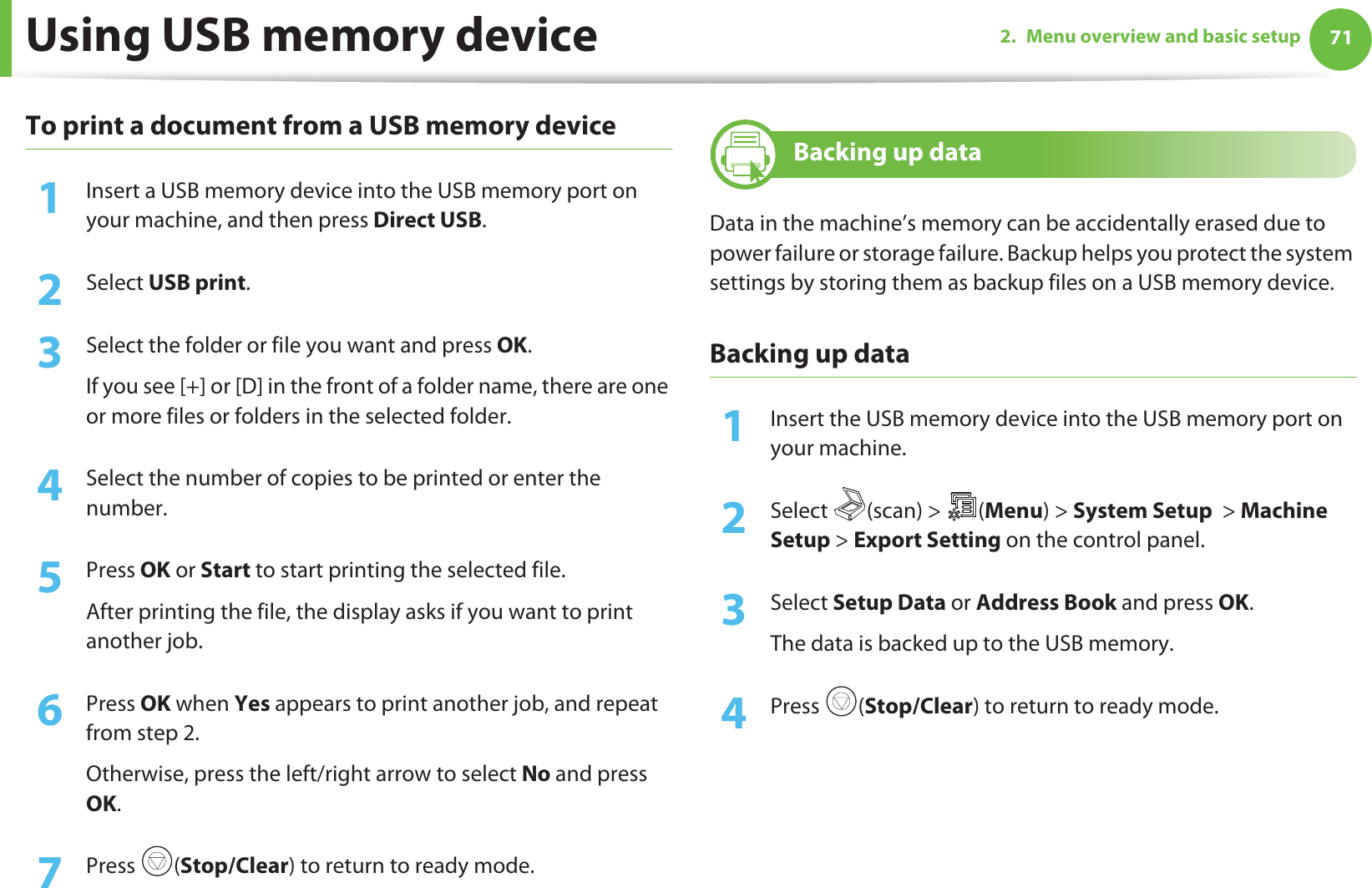 Using USB memory device 712. Menu overview and basic setupTo print a document from a USB memory device1Insert a USB memory device into the USB memory port on your machine, and then press Direct USB.2  Select USB print.3  Select the folder or file you want and press OK.If you see [+] or [D] in the front of a folder name, there are one or more files or folders in the selected folder.4  Select the number of copies to be printed or enter the number.5  Press OK or Start to start printing the selected file. After printing the file, the display asks if you want to print another job.6  Press OK when Yes appears to print another job, and repeat from step 2. Otherwise, press the left/right arrow to select No and press OK.7  Press (Stop/Clear) to return to ready mode.26 Backing up data Data in the machine’s memory can be accidentally erased due to power failure or storage failure. Backup helps you protect the system settings by storing them as backup files on a USB memory device.Backing up data1Insert the USB memory device into the USB memory port on your machine.2  Select (scan) &gt; (Menu) &gt; System Setup  &gt; Machine Setup &gt; Export Setting on the control panel.3  Select Setup Data or Address Book and press OK. The data is backed up to the USB memory.4  Press (Stop/Clear) to return to ready mode.