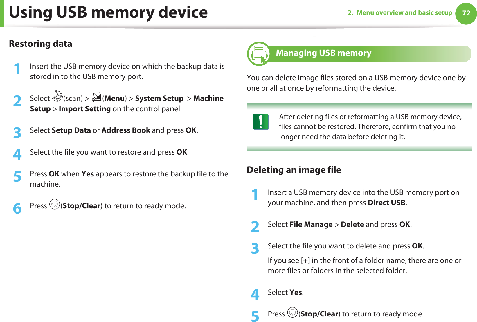 Using USB memory device 722. Menu overview and basic setupRestoring data1Insert the USB memory device on which the backup data is stored in to the USB memory port.2  Select (scan) &gt; (Menu) &gt; System Setup  &gt; Machine Setup &gt; Import Setting on the control panel.3  Select Setup Data or Address Book and press OK. 4  Select the file you want to restore and press OK.5  Press OK when Yes appears to restore the backup file to the machine.6  Press (Stop/Clear) to return to ready mode.27 Managing USB memoryYou can delete image files stored on a USB memory device one by one or all at once by reformatting the device. After deleting files or reformatting a USB memory device, files cannot be restored. Therefore, confirm that you no longer need the data before deleting it. Deleting an image file1Insert a USB memory device into the USB memory port on your machine, and then press Direct USB.2  Select File Manage &gt; Delete and press OK.3  Select the file you want to delete and press OK.If you see [+] in the front of a folder name, there are one or more files or folders in the selected folder.4  Select Yes.5  Press (Stop/Clear) to return to ready mode.