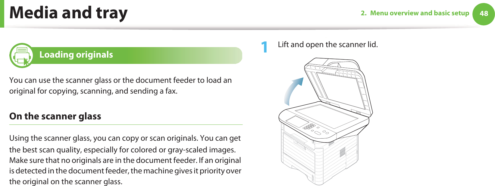 Media and tray 482. Menu overview and basic setup8 Loading originalsYou can use the scanner glass or the document feeder to load an original for copying, scanning, and sending a fax.On the scanner glassUsing the scanner glass, you can copy or scan originals. You can get the best scan quality, especially for colored or gray-scaled images.GMake sure that no originals are in the document feeder. If an original is detected in the document feeder, the machine gives it priority over the original on the scanner glass.1Lift and open the scanner lid.