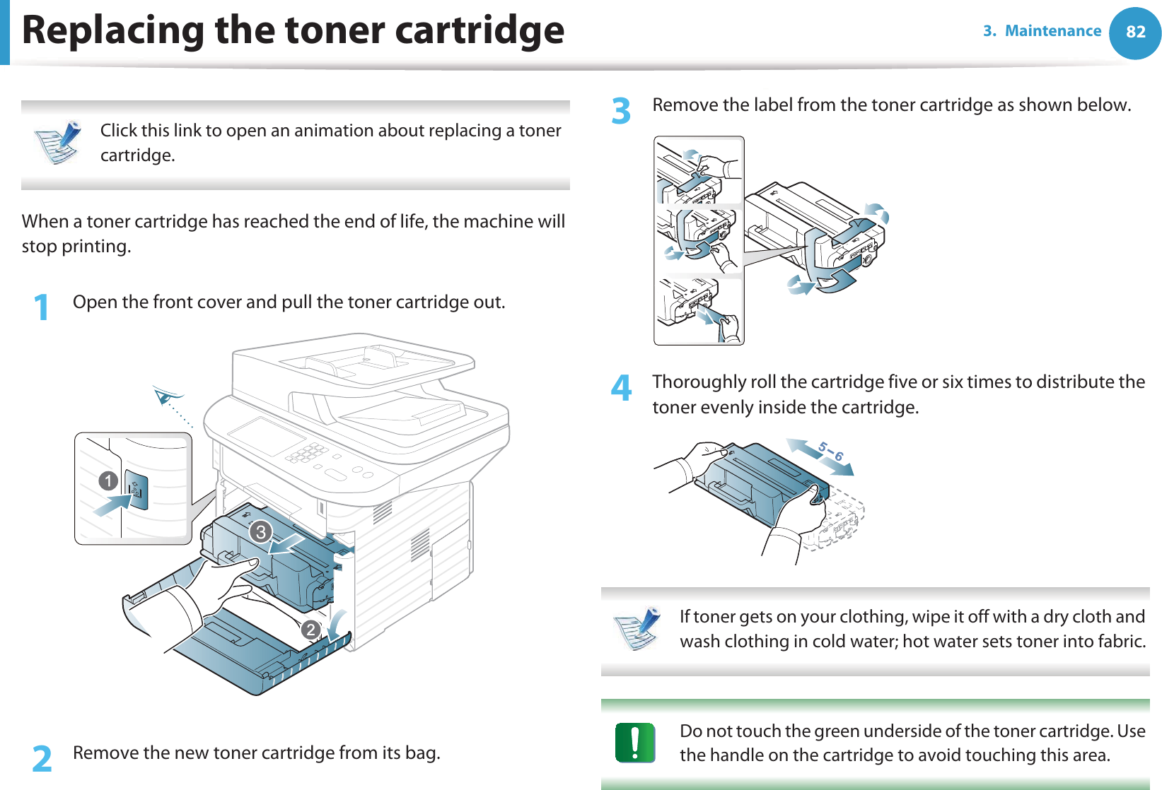 823. MaintenanceReplacing the toner cartridge Click this link to open an animation about replacing a toner cartridge. When a toner cartridge has reached the end of life, the machine will stop printing.1Open the front cover and pull the toner cartridge out.2  Remove the new toner cartridge from its bag. 3  Remove the label from the toner cartridge as shown below.4  Thoroughly roll the cartridge five or six times to distribute the toner evenly inside the cartridge. If toner gets on your clothing, wipe it off with a dry cloth and wash clothing in cold water; hot water sets toner into fabric.  Do not touch the green underside of the toner cartridge. Use the handle on the cartridge to avoid touching this area.  3