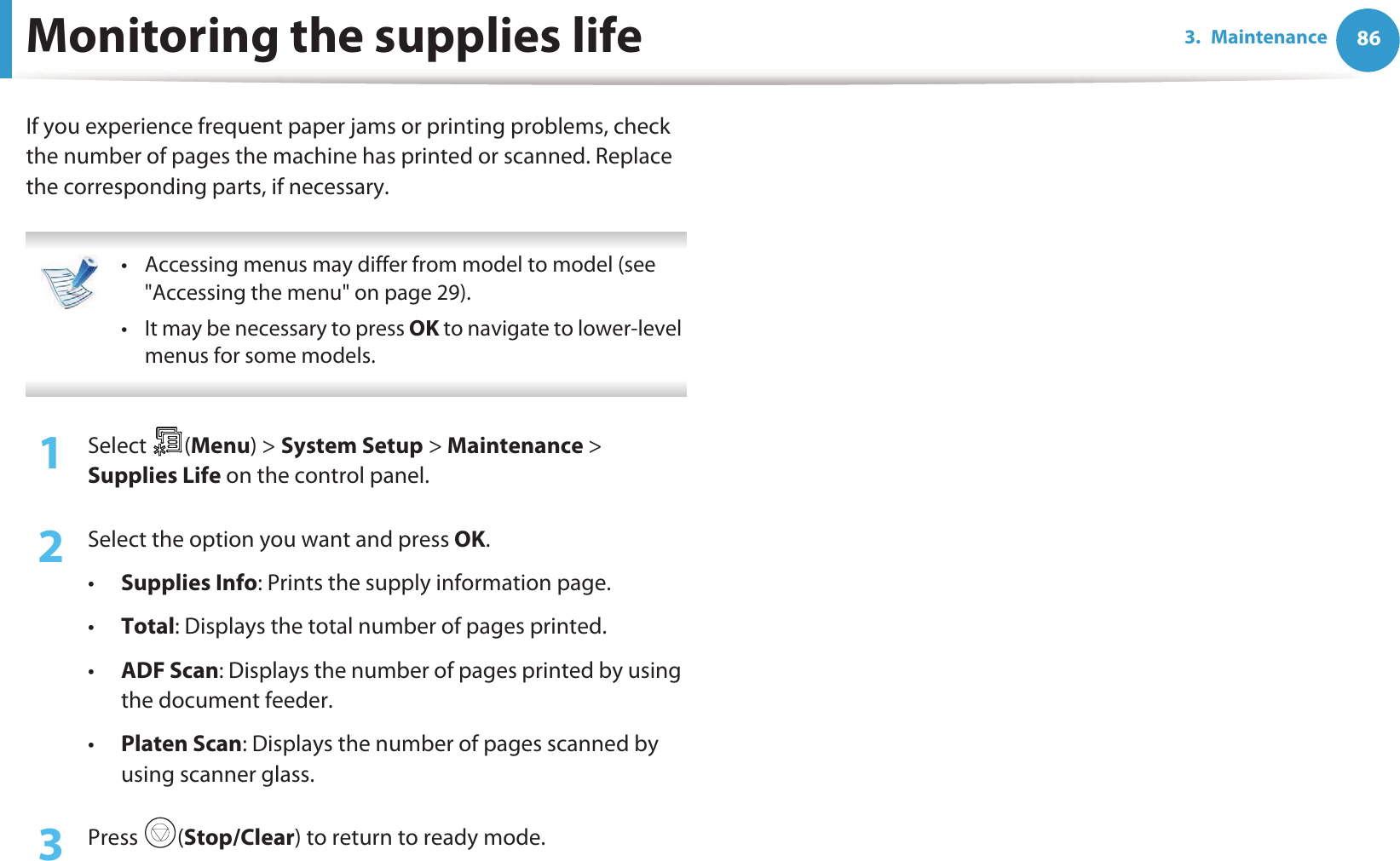 863. MaintenanceMonitoring the supplies lifeIf you experience frequent paper jams or printing problems, check the number of pages the machine has printed or scanned. Replace the corresponding parts, if necessary. • Accessing menus may differ from model to model (see &quot;Accessing the menu&quot; on page 29).• It may be necessary to press OK to navigate to lower-level menus for some models. 1Select (Menu) &gt; System Setup &gt; Maintenance &gt; Supplies Life on the control panel.2  Select the option you want and press OK.•Supplies Info: Prints the supply information page.•Total: Displays the total number of pages printed.•ADF Scan: Displays the number of pages printed by using the document feeder.•Platen Scan: Displays the number of pages scanned by using scanner glass.3  Press (Stop/Clear) to return to ready mode.