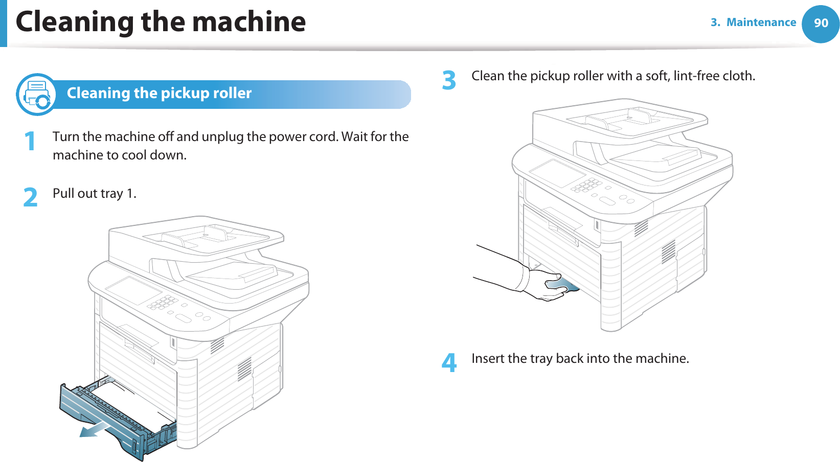 Cleaning the machine 903. Maintenance4 Cleaning the pickup roller1Turn the machine off and unplug the power cord. Wait for the machine to cool down.2  Pull out tray 1.3  Clean the pickup roller with a soft, lint-free cloth.4  Insert the tray back into the machine.