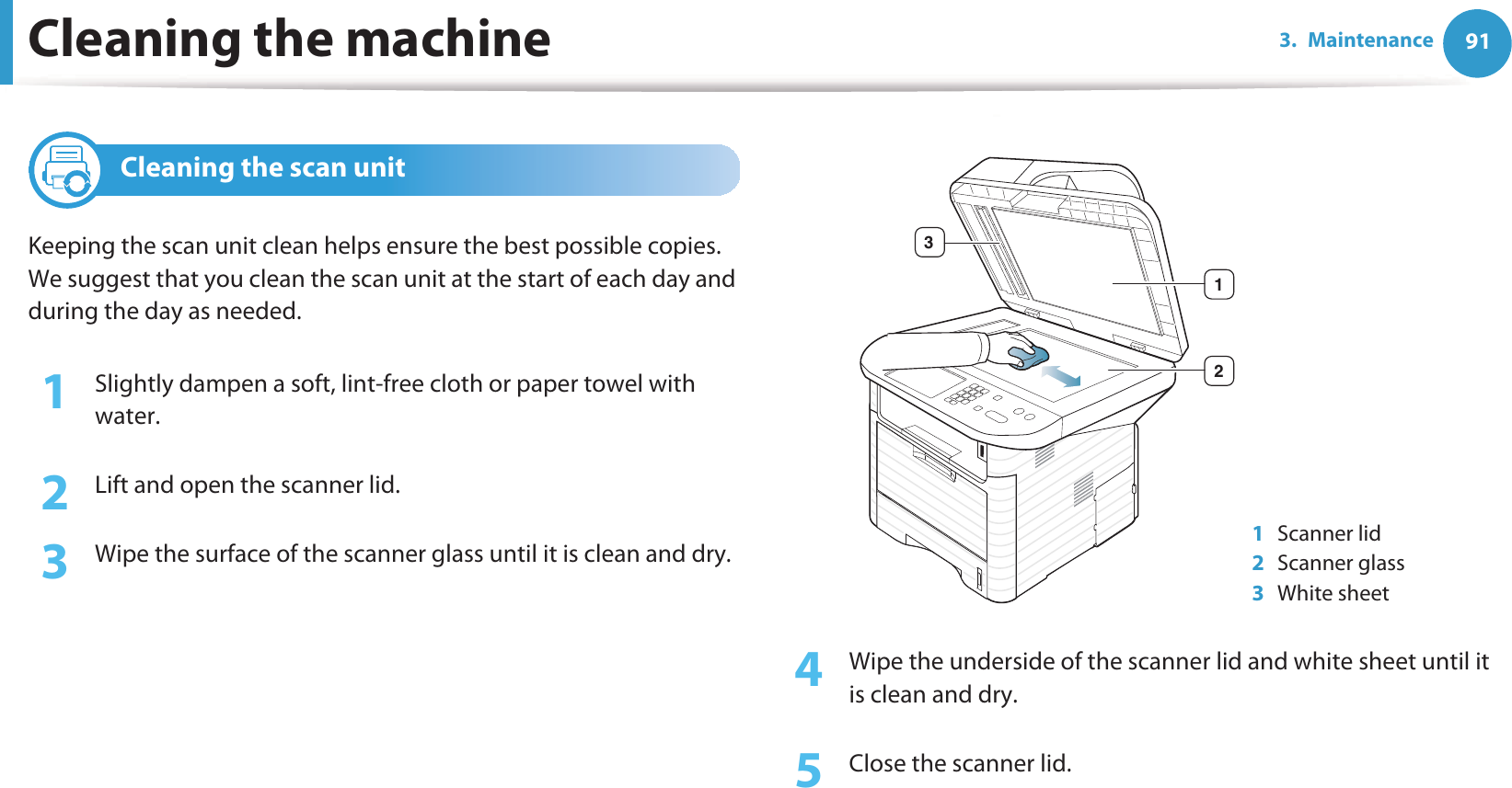 Cleaning the machine 913. Maintenance5 Cleaning the scan unitKeeping the scan unit clean helps ensure the best possible copies. We suggest that you clean the scan unit at the start of each day and during the day as needed.1Slightly dampen a soft, lint-free cloth or paper towel with water.2  Lift and open the scanner lid.3  Wipe the surface of the scanner glass until it is clean and dry.4  Wipe the underside of the scanner lid and white sheet until it is clean and dry.5  Close the scanner lid.1Scanner lid2Scanner glass3White sheet123