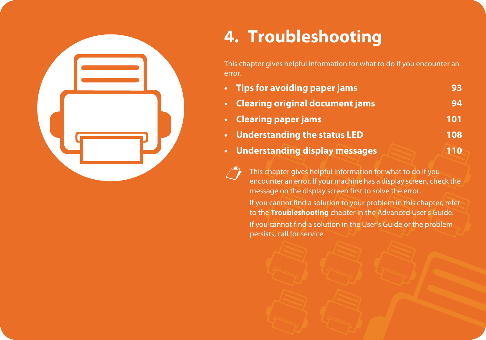 4. TroubleshootingThis chapter gives helpful information for what to do if you encounter an error.• Tips for avoiding paper jams 93• Clearing original document jams 94• Clearing paper jams 101• Understanding the status LED 108• Understanding display messages 110 This chapter gives helpful information for what to do if you encounter an error. If your machine has a display screen, check the message on the display screen first to solve the error.If you cannot find a solution to your problem in this chapter, refer to the Troubleshooting chapter in the Advanced User&apos;s Guide.If you cannot find a solution in the User&apos;s Guide or the problem persists, call for service. 