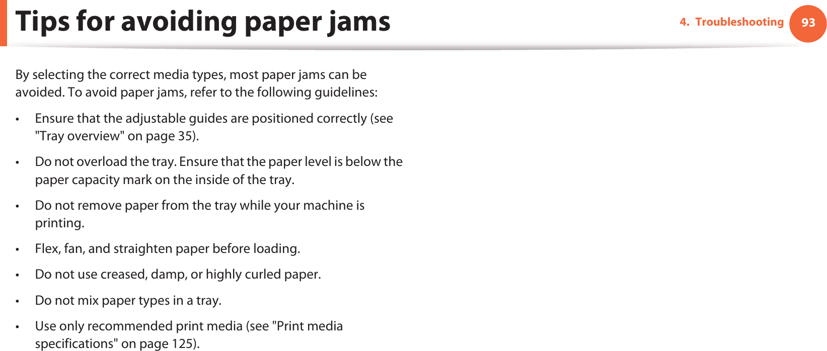934. TroubleshootingTips for avoiding paper jamsBy selecting the correct media types, most paper jams can be avoided. To avoid paper jams, refer to the following guidelines:• Ensure that the adjustable guides are positioned correctly (see &quot;Tray overview&quot; on page 35).• Do not overload the tray. Ensure that the paper level is below the paper capacity mark on the inside of the tray.• Do not remove paper from the tray while your machine is printing.• Flex, fan, and straighten paper before loading. • Do not use creased, damp, or highly curled paper.• Do not mix paper types in a tray.• Use only recommended print media (see &quot;Print media specifications&quot; on page 125).