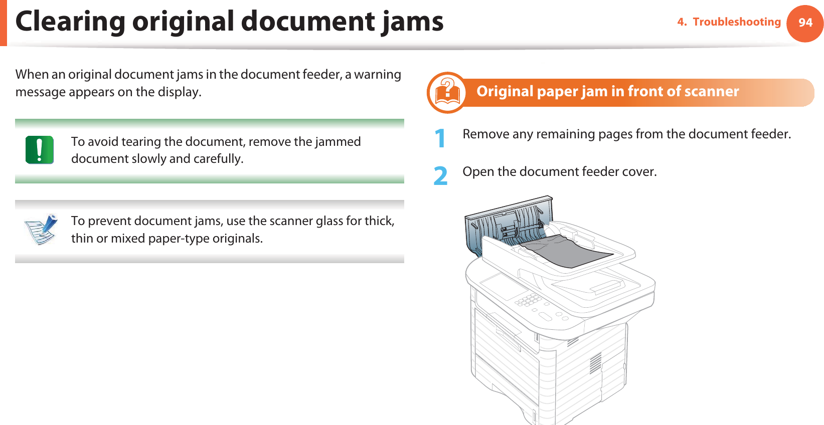 944. TroubleshootingClearing original document jamsWhen an original document jams in the document feeder, a warning message appears on the display. To avoid tearing the document, remove the jammed document slowly and carefully.  To prevent document jams, use the scanner glass for thick, thin or mixed paper-type originals. 1 Original paper jam in front of scanner1Remove any remaining pages from the document feeder.2  Open the document feeder cover.