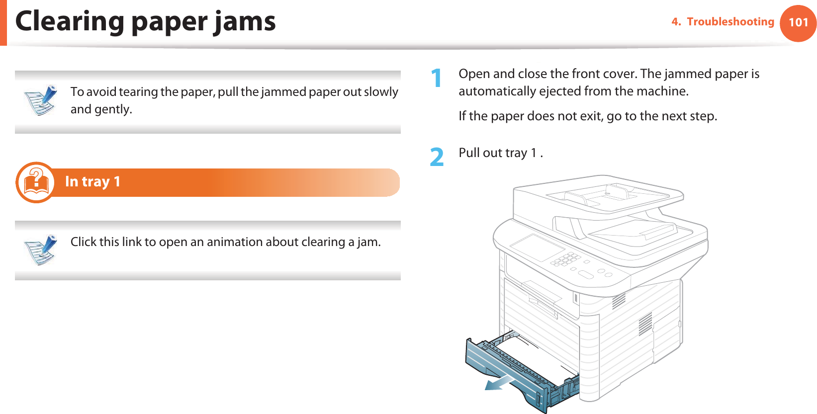 1014. TroubleshootingClearing paper jams To avoid tearing the paper, pull the jammed paper out slowly and gently.  5 In tray 1 Click this link to open an animation about clearing a jam. 1Open and close the front cover. The jammed paper is automatically ejected from the machine.If the paper does not exit, go to the next step.2  Pull out tray 1 .