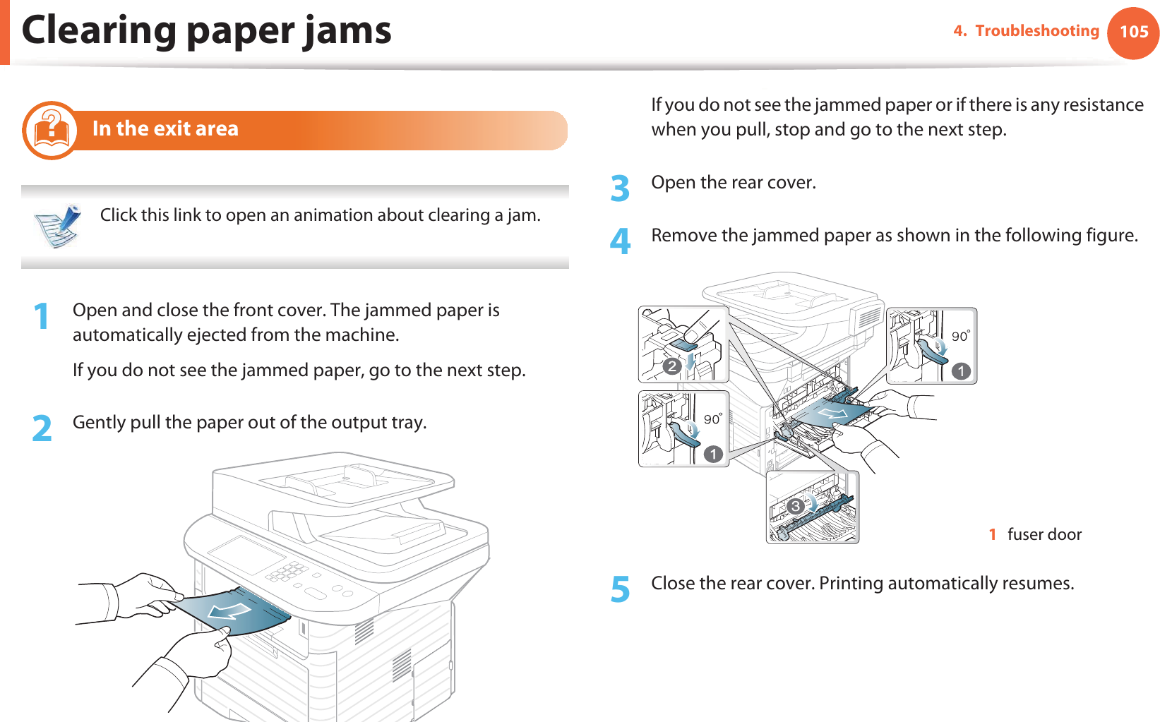 Clearing paper jams 1054. Troubleshooting9 In the exit area Click this link to open an animation about clearing a jam. 1Open and close the front cover. The jammed paper is automatically ejected from the machine.If you do not see the jammed paper, go to the next step.2  Gently pull the paper out of the output tray.If you do not see the jammed paper or if there is any resistance when you pull, stop and go to the next step.3  Open the rear cover.4  Remove the jammed paper as shown in the following figure.5  Close the rear cover. Printing automatically resumes.1fuser door33