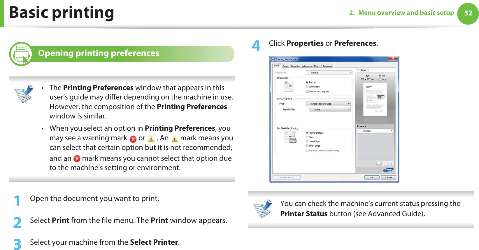 Basic printing 522. Menu overview and basic setup11 Opening printing preferences •The Printing Preferences window that appears in this user’s guide may differ depending on the machine in use. However, the composition of the Printing Preferences window is similar.• When you select an option in Printing Preferences, you may see a warning mark   or   . An   mark means you can select that certain option but it is not recommended, and an   mark means you cannot select that option due to the machine’s setting or environment. 1Open the document you want to print.2  Select Print from the file menu. The Print window appears. 3  Select your machine from the Select Printer. 4  Click Properties or Preferences.  You can check the machine’s current status pressing the Printer Status button (see Advanced Guide). 