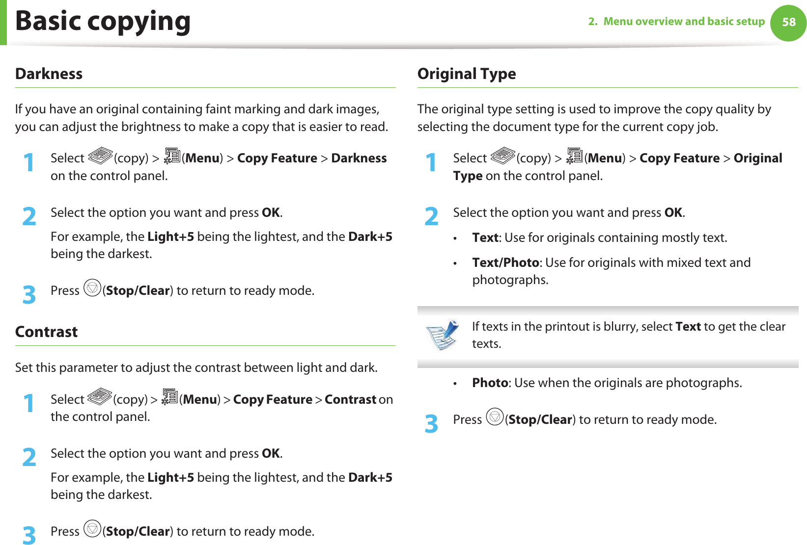Basic copying 582. Menu overview and basic setupDarknessIf you have an original containing faint marking and dark images, you can adjust the brightness to make a copy that is easier to read.1Select (copy) &gt; (Menu) &gt; Copy Feature &gt; Darkness on the control panel.2  Select the option you want and press OK.For example, the Light+5 being the lightest, and the Dark+5 being the darkest.3  Press (Stop/Clear) to return to ready mode.ContrastSet this parameter to adjust the contrast between light and dark.1Select (copy) &gt; (Menu) &gt; Copy Feature &gt; Contrast on the control panel.2  Select the option you want and press OK.For example, the Light+5 being the lightest, and the Dark+5 being the darkest.3  Press (Stop/Clear) to return to ready mode.Original TypeThe original type setting is used to improve the copy quality by selecting the document type for the current copy job.1Select (copy) &gt; (Menu) &gt; Copy Feature &gt; Original Type on the control panel.2  Select the option you want and press OK.•Text: Use for originals containing mostly text.•Text/Photo: Use for originals with mixed text and photographs. If texts in the printout is blurry, select Text to get the clear texts. •Photo: Use when the originals are photographs.3  Press (Stop/Clear) to return to ready mode.