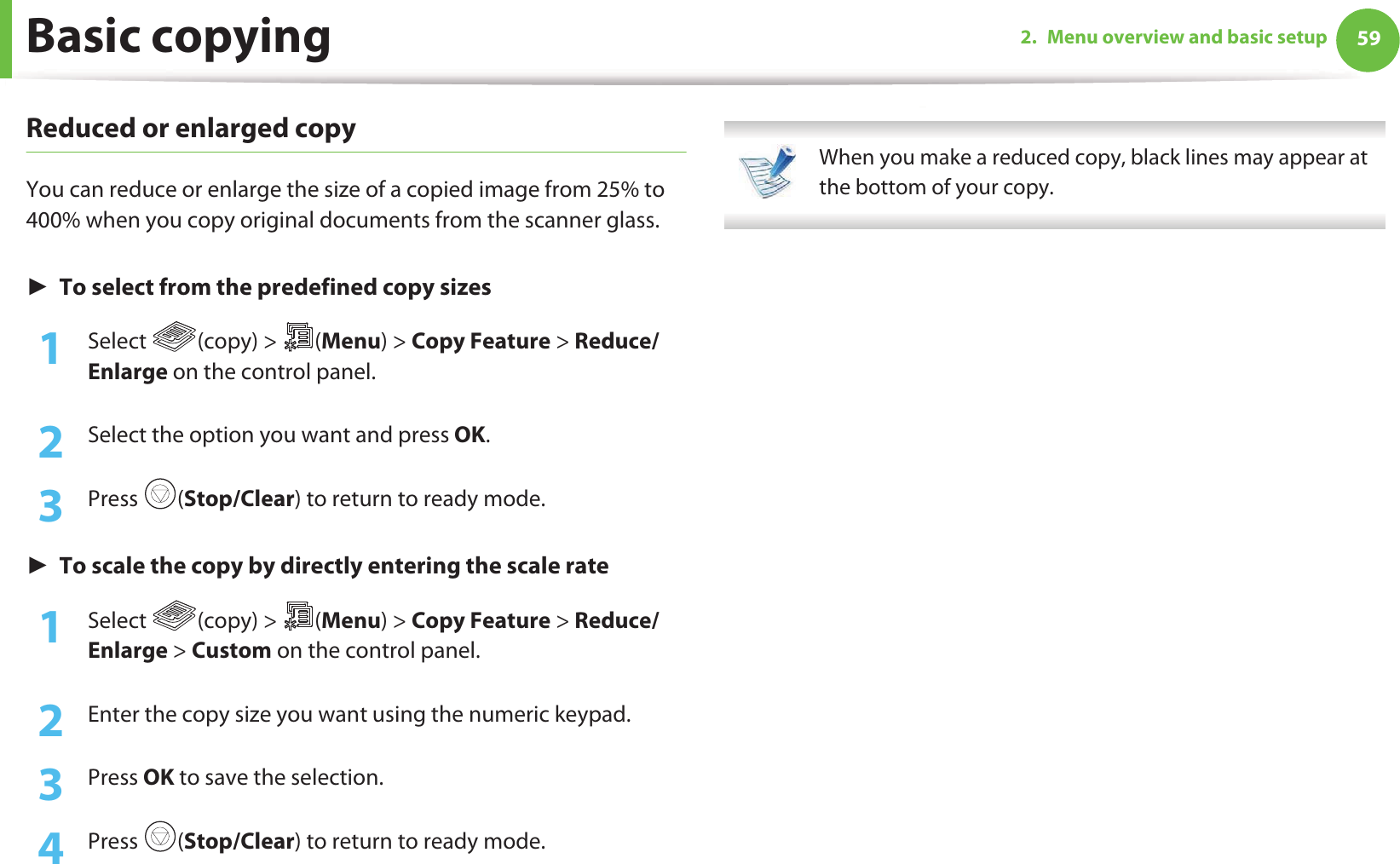 Basic copying 592. Menu overview and basic setupReduced or enlarged copyYou can reduce or enlarge the size of a copied image from 25% to 400% when you copy original documents from the scanner glass.ŹTo select from the predefined copy sizes1Select (copy) &gt; (Menu) &gt; Copy Feature &gt; Reduce/Enlarge on the control panel.2  Select the option you want and press OK.3  Press (Stop/Clear) to return to ready mode.ŹTo scale the copy by directly entering the scale rate1Select (copy) &gt; (Menu) &gt; Copy Feature &gt; Reduce/Enlarge &gt; Custom on the control panel.2  Enter the copy size you want using the numeric keypad.3  Press OK to save the selection.4  Press (Stop/Clear) to return to ready mode. When you make a reduced copy, black lines may appear at the bottom of your copy. 