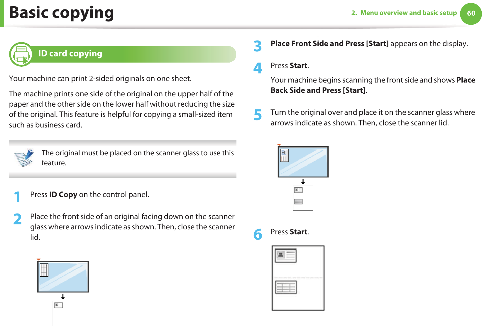 Basic copying 602. Menu overview and basic setup16 ID card copyingYour machine can print 2-sided originals on one sheet.The machine prints one side of the original on the upper half of the paper and the other side on the lower half without reducing the size of the original. This feature is helpful for copying a small-sized item such as business card. The original must be placed on the scanner glass to use this feature. 1Press ID Copy on the control panel. 2  Place the front side of an original facing down on the scanner glass where arrows indicate as shown. Then, close the scanner lid.3  Place Front Side and Press [Start] appears on the display.4  Press Start.Your machine begins scanning the front side and shows Place Back Side and Press [Start].5  Turn the original over and place it on the scanner glass where arrows indicate as shown. Then, close the scanner lid.6  Press Start.