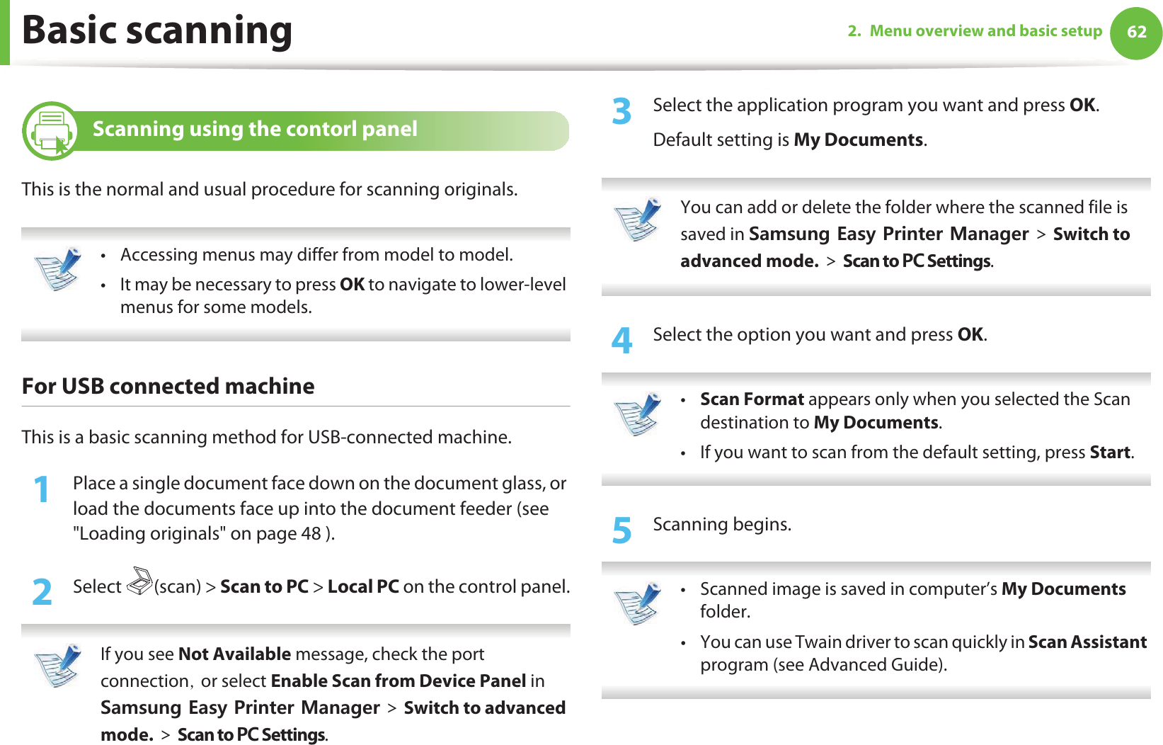 622. Menu overview and basic setupBasic scanning17 Scanning using the contorl panelThis is the normal and usual procedure for scanning originals. • Accessing menus may differ from model to model.• It may be necessary to press OK to navigate to lower-level menus for some models. For USB connected machineThis is a basic scanning method for USB-connected machine.1Place a single document face down on the document glass, or load the documents face up into the document feeder (see &quot;Loading originals&quot; on page 48 ).2  Select (scan) &gt; Scan to PC &gt; Local PC on the control panel. If you see Not Available message, check the port connectionSGor select Enable Scan from Device Panel in 5COUWPI&apos;CU[2TKPVGT/CPCIGT!Switch to advanced mode.!Scan to 2% Settings. 3  Select the application program you want and press OK.Default setting is My Documents. You can add or delete the folder where the scanned file is saved in 5COUWPI&apos;CU[2TKPVGT/CPCIGT!Switch to advanced mode.!Scan to 2% Settings. 4  Select the option you want and press OK. •Scan Format appears only when you selected the Scan destination to My Documents.• If you want to scan from the default setting, press Start. 5  Scanning begins. • Scanned image is saved in computer’s My Documents folder.• You can use Twain driver to scan quickly in Scan Assistant program (see Advanced Guide). 