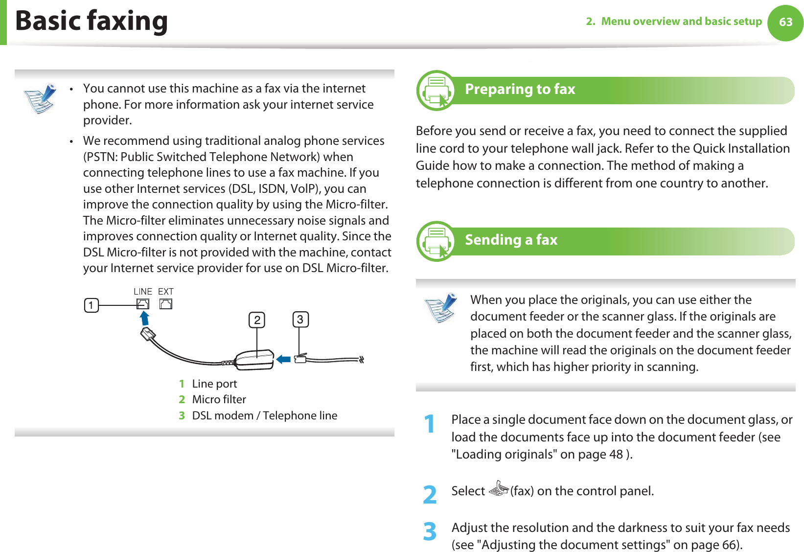 632. Menu overview and basic setupBasic faxing • You cannot use this machine as a fax via the internet phone. For more information ask your internet service provider.• We recommend using traditional analog phone services (PSTN: Public Switched Telephone Network) when connecting telephone lines to use a fax machine. If you use other Internet services (DSL, ISDN, VolP), you can improve the connection quality by using the Micro-filter. The Micro-filter eliminates unnecessary noise signals and improves connection quality or Internet quality. Since the DSL Micro-filter is not provided with the machine, contact your Internet service provider for use on DSL Micro-filter.1Line port2Micro filter3DSL modem / Telephone line 18 Preparing to faxBefore you send or receive a fax, you need to connect the supplied line cord to your telephone wall jack. Refer to the Quick Installation Guide how to make a connection. The method of making a telephone connection is different from one country to another.19 Sending a fax  When you place the originals, you can use either the document feeder or the scanner glass. If the originals are placed on both the document feeder and the scanner glass, the machine will read the originals on the document feeder first, which has higher priority in scanning. 1Place a single document face down on the document glass, or load the documents face up into the document feeder (see &quot;Loading originals&quot; on page 48 ).2  Select  (fax) on the control panel.3  Adjust the resolution and the darkness to suit your fax needs (see &quot;Adjusting the document settings&quot; on page 66).
