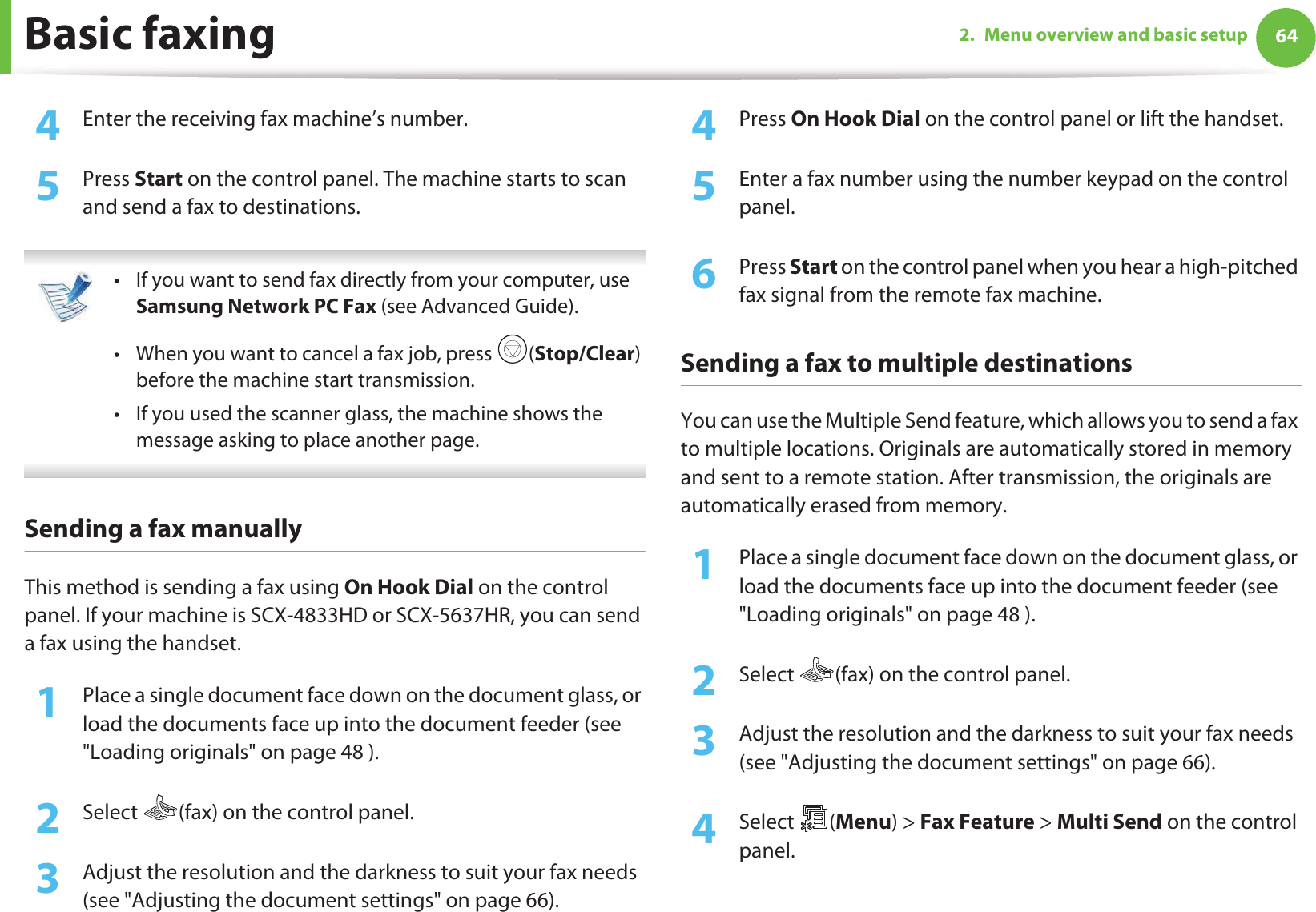 Basic faxing 642. Menu overview and basic setup4  Enter the receiving fax machine’s number.5  Press Start on the control panel. The machine starts to scan and send a fax to destinations. • If you want to send fax directly from your computer, use Samsung Network PC Fax (see Advanced Guide).• When you want to cancel a fax job, press  (Stop/Clear) before the machine start transmission.• If you used the scanner glass, the machine shows the message asking to place another page. Sending a fax manuallyThis method is sending a fax using On Hook Dial on the control panel. If your machine is SCX-4833HD or SCX-5637HR, you can send a fax using the handset.1Place a single document face down on the document glass, or load the documents face up into the document feeder (see &quot;Loading originals&quot; on page 48 ).2  Select  (fax) on the control panel.3  Adjust the resolution and the darkness to suit your fax needs (see &quot;Adjusting the document settings&quot; on page 66).4  Press On Hook Dial on the control panel or lift the handset.5  Enter a fax number using the number keypad on the control panel.6  Press Start on the control panel when you hear a high-pitched fax signal from the remote fax machine.Sending a fax to multiple destinationsYou can use the Multiple Send feature, which allows you to send a fax to multiple locations. Originals are automatically stored in memory and sent to a remote station. After transmission, the originals are automatically erased from memory.1Place a single document face down on the document glass, or load the documents face up into the document feeder (see &quot;Loading originals&quot; on page 48 ).2  Select  (fax) on the control panel.3  Adjust the resolution and the darkness to suit your fax needs (see &quot;Adjusting the document settings&quot; on page 66).4  Select (Menu) &gt; Fax Feature &gt; Multi Send on the control panel.