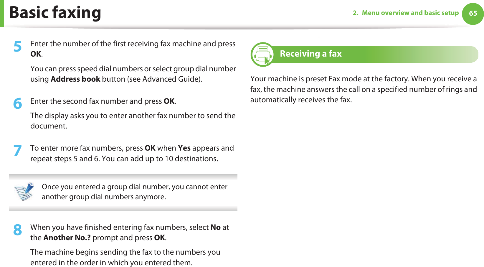 Basic faxing 652. Menu overview and basic setup5  Enter the number of the first receiving fax machine and press OK.You can press speed dial numbers or select group dial number using Address book button (see Advanced Guide).6  Enter the second fax number and press OK.The display asks you to enter another fax number to send the document.7  To enter more fax numbers, press OK when Yes appears and repeat steps 5 and 6. You can add up to 10 destinations. Once you entered a group dial number, you cannot enter another group dial numbers anymore. 8  When you have finished entering fax numbers, select No at the Another No.? prompt and press OK.The machine begins sending the fax to the numbers you entered in the order in which you entered them.20 Receiving a faxYour machine is preset Fax mode at the factory. When you receive a fax, the machine answers the call on a specified number of rings and automatically receives the fax.