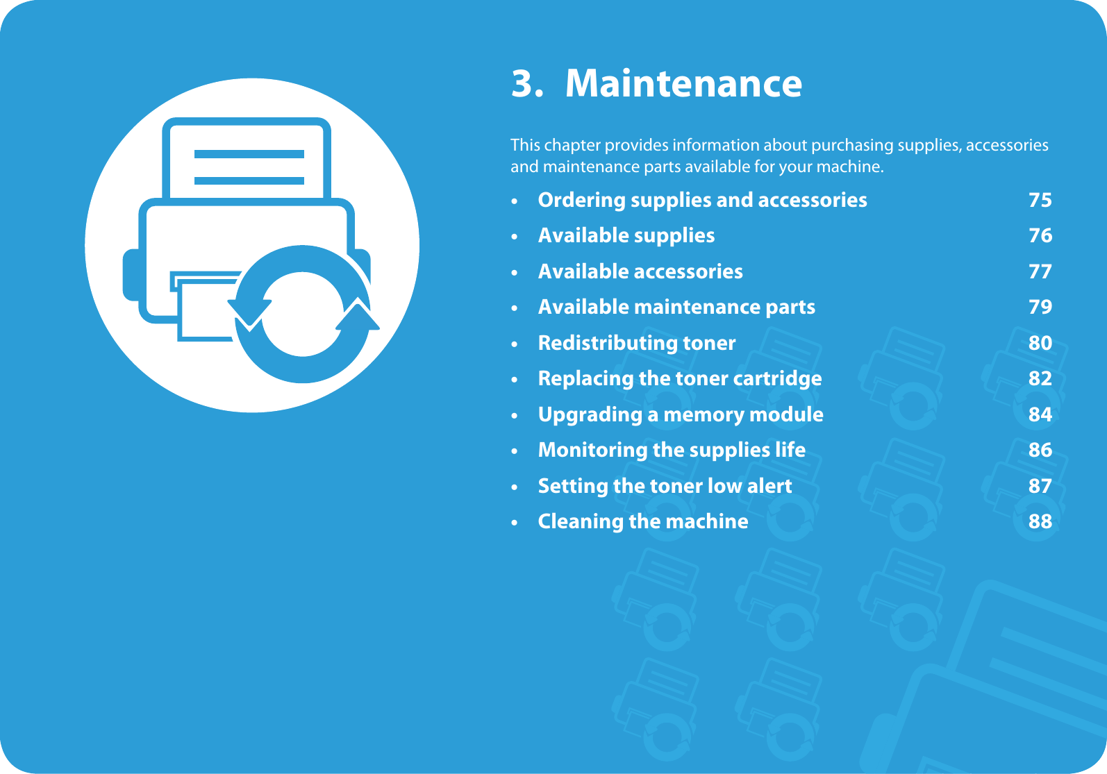 3. MaintenanceThis chapter provides information about purchasing supplies, accessories and maintenance parts available for your machine.• Ordering supplies and accessories 75• Available supplies 76• Available accessories 77• Available maintenance parts 79• Redistributing toner 80• Replacing the toner cartridge 82• Upgrading a memory module 84• Monitoring the supplies life 86• Setting the toner low alert 87• Cleaning the machine 88