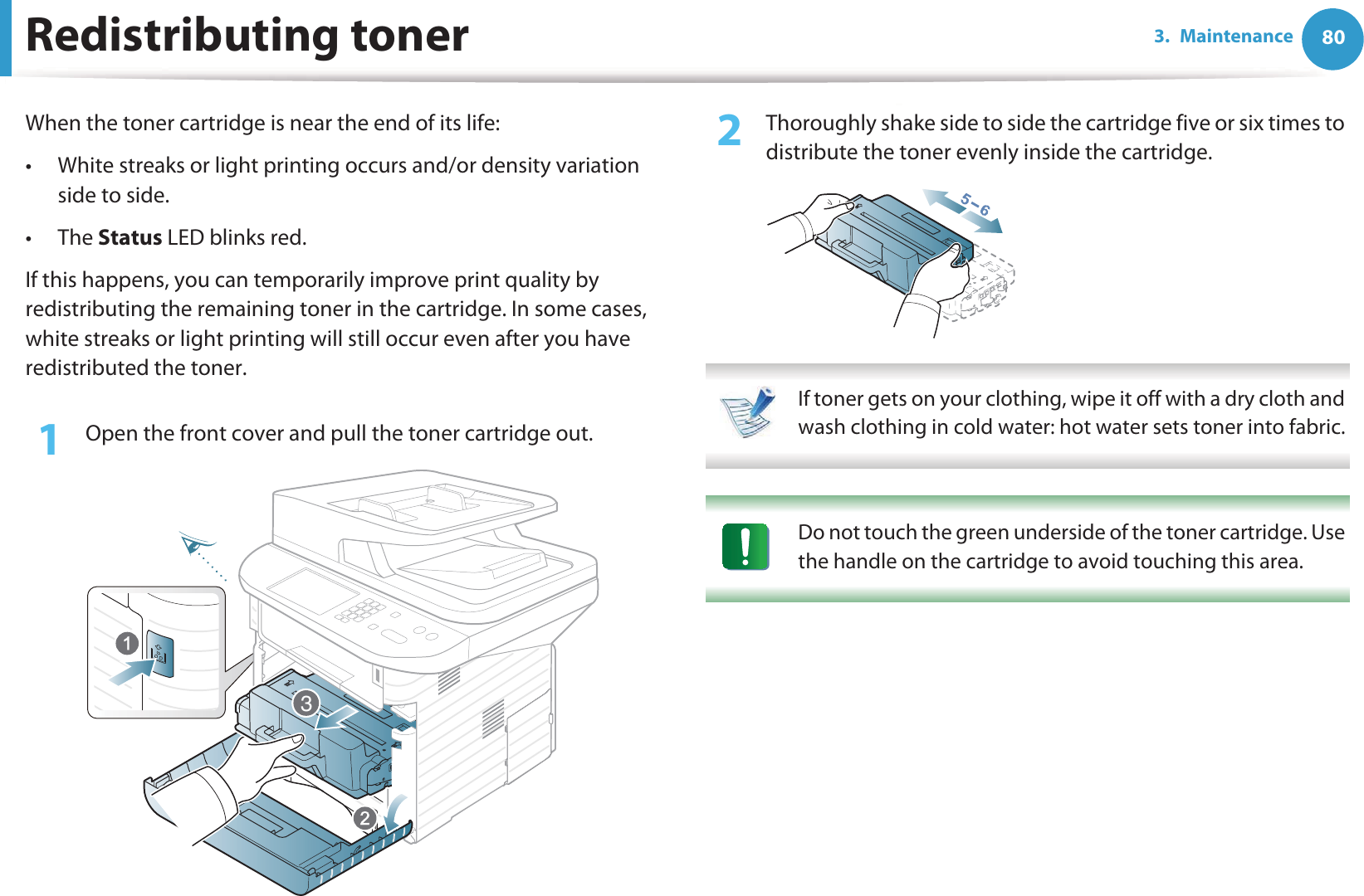 803. MaintenanceRedistributing tonerWhen the toner cartridge is near the end of its life:• White streaks or light printing occurs and/or density variation side to side. •The Status LED blinks red. If this happens, you can temporarily improve print quality by redistributing the remaining toner in the cartridge. In some cases, white streaks or light printing will still occur even after you have redistributed the toner.1Open the front cover and pull the toner cartridge out.2  Thoroughly shake side to side the cartridge five or six times to distribute the toner evenly inside the cartridge. If toner gets on your clothing, wipe it off with a dry cloth and wash clothing in cold water: hot water sets toner into fabric.  Do not touch the green underside of the toner cartridge. Use the handle on the cartridge to avoid touching this area.  3