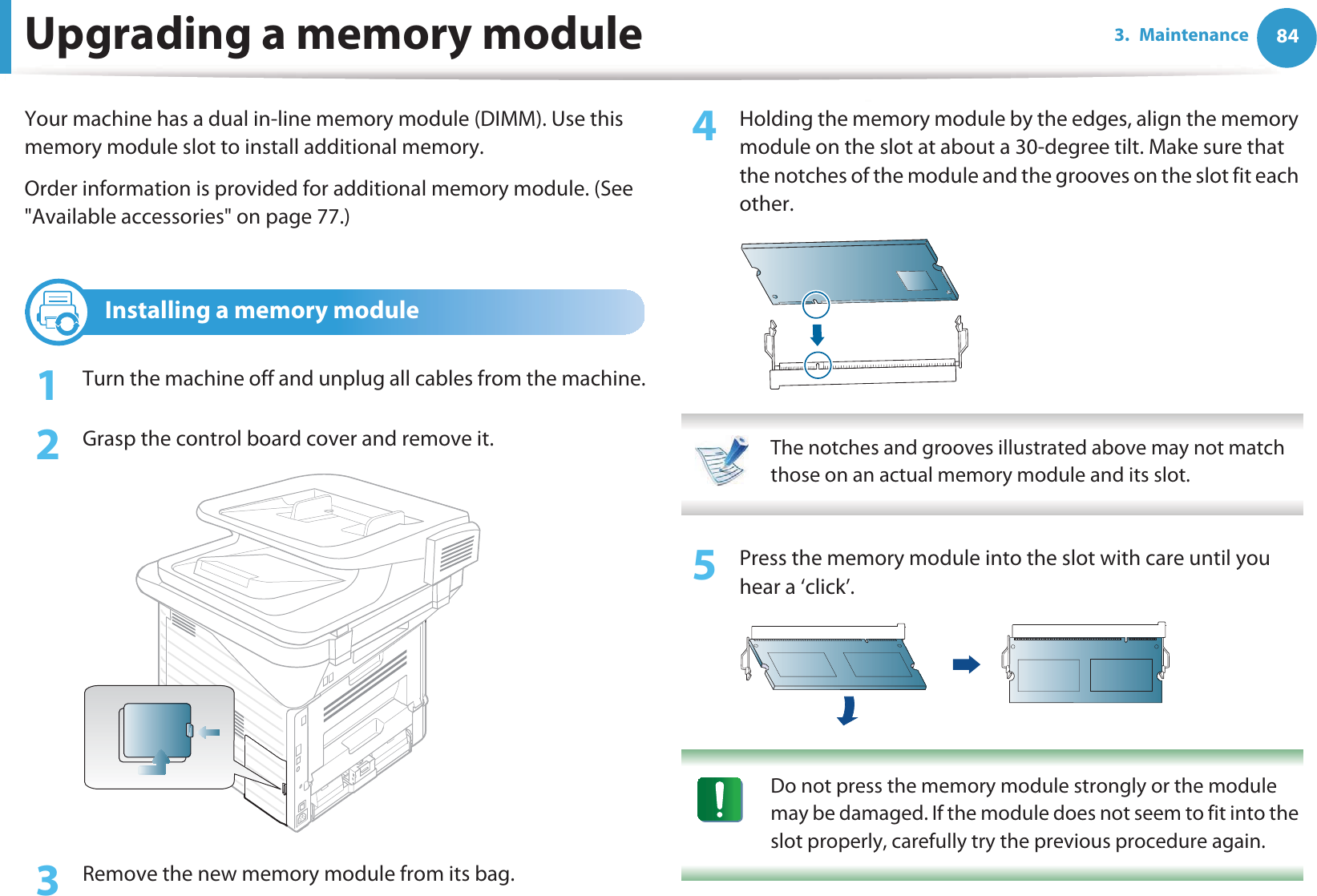 843. MaintenanceUpgrading a memory moduleYour machine has a dual in-line memory module (DIMM). Use this memory module slot to install additional memory.Order information is provided for additional memory module. (See &quot;Available accessories&quot; on page 77.)1 Installing a memory module1Turn the machine off and unplug all cables from the machine.2  Grasp the control board cover and remove it.3  Remove the new memory module from its bag. 4  Holding the memory module by the edges, align the memory module on the slot at about a 30-degree tilt. Make sure that the notches of the module and the grooves on the slot fit each other. The notches and grooves illustrated above may not match those on an actual memory module and its slot. 5  Press the memory module into the slot with care until you hear a ‘click’. Do not press the memory module strongly or the module may be damaged. If the module does not seem to fit into the slot properly, carefully try the previous procedure again. 
