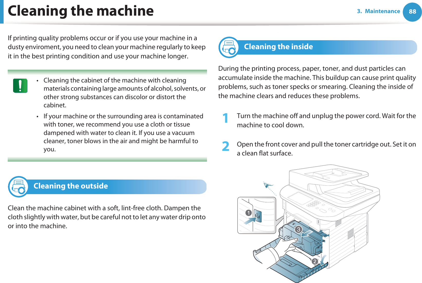 883. MaintenanceCleaning the machineIf printing quality problems occur or if you use your machine in a dusty enviroment, you need to clean your machine regularly to keep it in the best printing condition and use your machine longer. • Cleaning the cabinet of the machine with cleaning materials containing large amounts of alcohol, solvents, or other strong substances can discolor or distort the cabinet. • If your machine or the surrounding area is contaminated with toner, we recommend you use a cloth or tissue dampened with water to clean it. If you use a vacuum cleaner, toner blows in the air and might be harmful to you. 2 Cleaning the outsideClean the machine cabinet with a soft, lint-free cloth. Dampen the cloth slightly with water, but be careful not to let any water drip onto or into the machine.3 Cleaning the insideDuring the printing process, paper, toner, and dust particles can accumulate inside the machine. This buildup can cause print quality problems, such as toner specks or smearing. Cleaning the inside of the machine clears and reduces these problems.1Turn the machine off and unplug the power cord. Wait for the machine to cool down.2  Open the front cover and pull the toner cartridge out. Set it on a clean flat surface.3