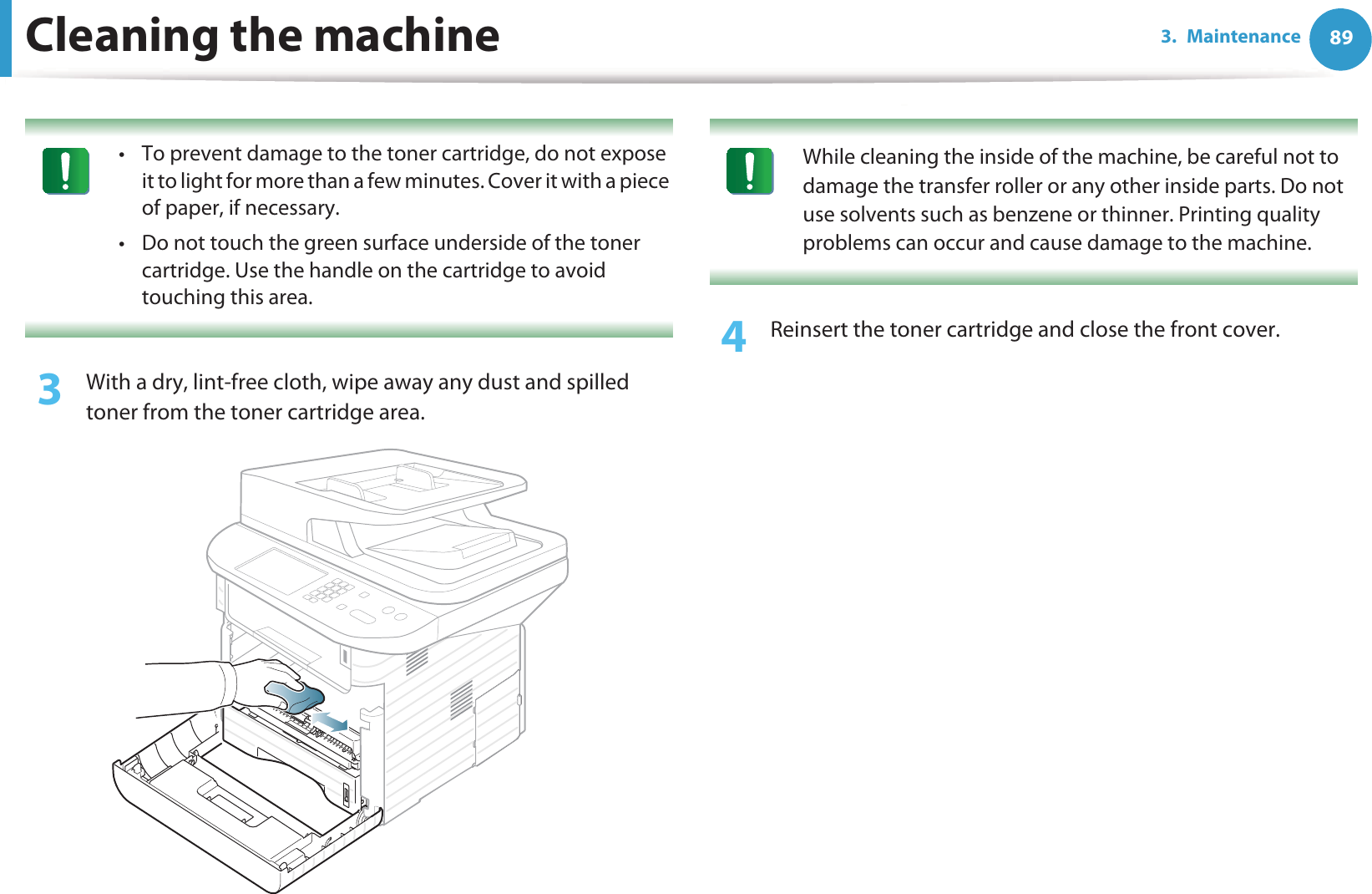 Cleaning the machine 893. Maintenance • To prevent damage to the toner cartridge, do not expose it to light for more than a few minutes. Cover it with a piece of paper, if necessary. • Do not touch the green surface underside of the toner cartridge. Use the handle on the cartridge to avoid touching this area. 3  With a dry, lint-free cloth, wipe away any dust and spilled toner from the toner cartridge area. While cleaning the inside of the machine, be careful not to damage the transfer roller or any other inside parts. Do not use solvents such as benzene or thinner. Printing quality problems can occur and cause damage to the machine. 4  Reinsert the toner cartridge and close the front cover.