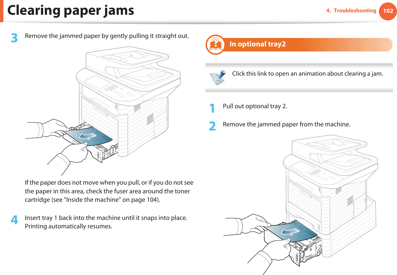 Clearing paper jams 1024. Troubleshooting3  Remove the jammed paper by gently pulling it straight out.If the paper does not move when you pull, or if you do not see the paper in this area, check the fuser area around the toner cartridge (see &quot;Inside the machine&quot; on page 104).4  Insert tray 1 back into the machine until it snaps into place. Printing automatically resumes.6 In optional tray2 Click this link to open an animation about clearing a jam. 1Pull out optional tray 2.2  Remove the jammed paper from the machine.