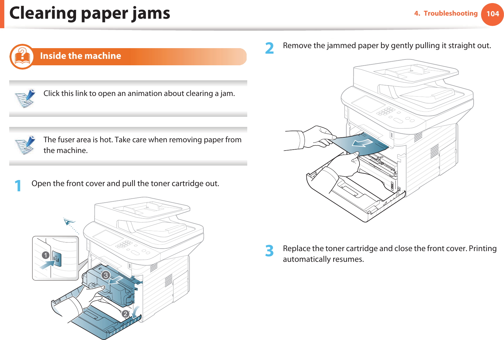 Clearing paper jams 1044. Troubleshooting8 Inside the machine Click this link to open an animation about clearing a jam.  The fuser area is hot. Take care when removing paper from the machine. 1Open the front cover and pull the toner cartridge out.2  Remove the jammed paper by gently pulling it straight out.3  Replace the toner cartridge and close the front cover. Printing automatically resumes.3