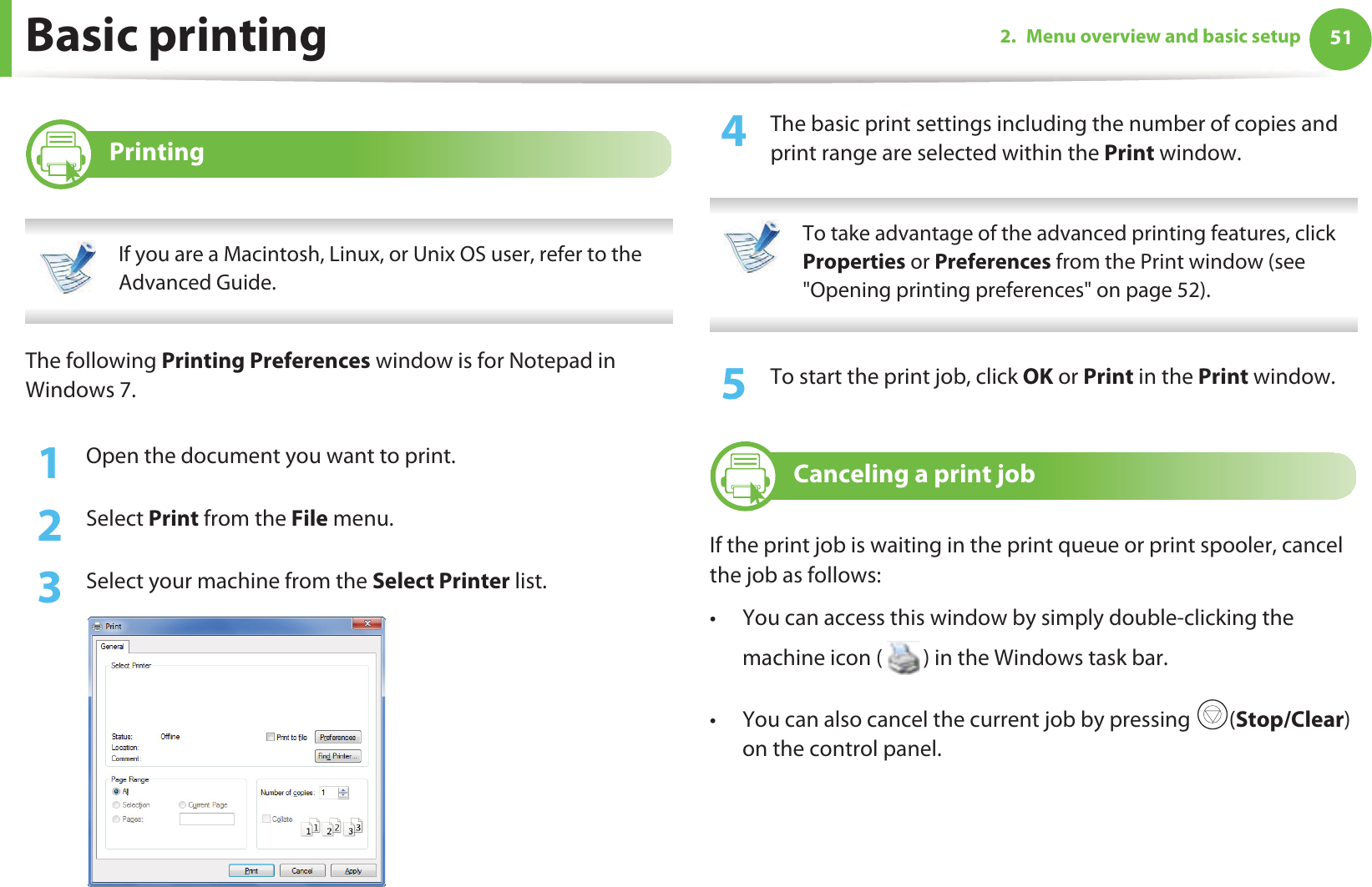 512. Menu overview and basic setupBasic printing 9 Printing If you are a Macintosh, Linux, or Unix OS user, refer to the Advanced Guide. The following Printing Preferences window is for Notepad in Windows 7.1Open the document you want to print.2  Select Print from the File menu.3  Select your machine from the Select Printer list.4  The basic print settings including the number of copies and print range are selected within the Print window.  To take advantage of the advanced printing features, click Properties or Preferences from the Print window (see &quot;Opening printing preferences&quot; on page 52). 5  To start the print job, click OK or Print in the Print window.10 Canceling a print jobIf the print job is waiting in the print queue or print spooler, cancel the job as follows:• You can access this window by simply double-clicking the machine icon ( ) in the Windows task bar. • You can also cancel the current job by pressing  (Stop/Clear) on the control panel.