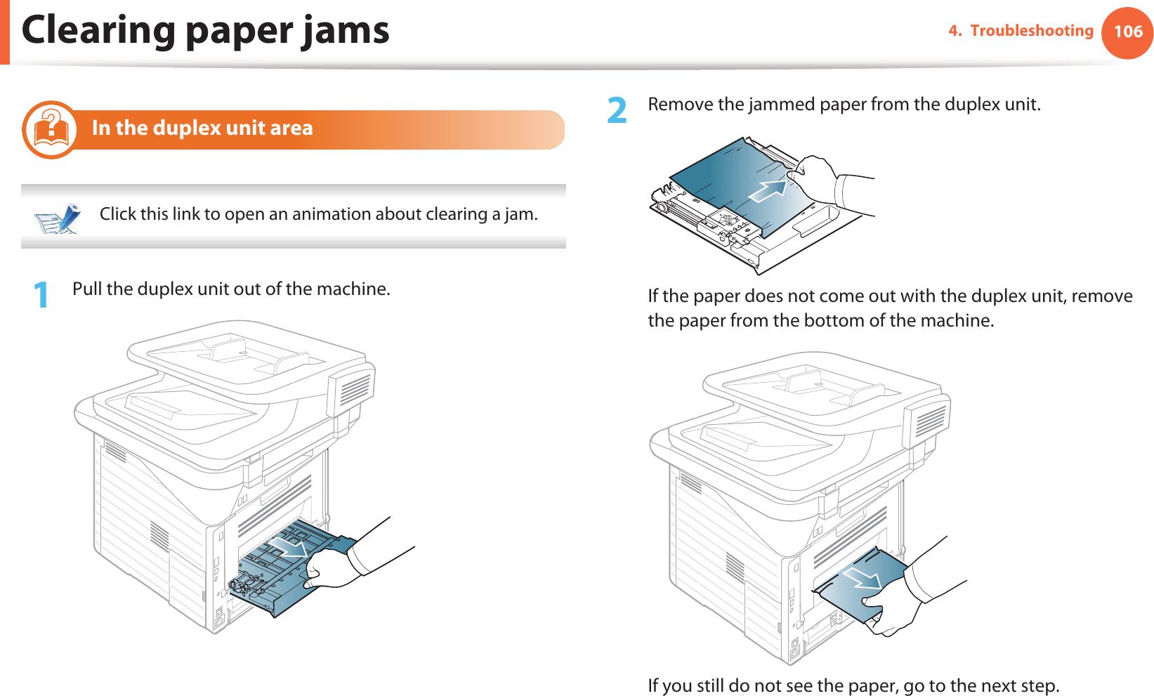 Clearing paper jams 1064. Troubleshooting10 In the duplex unit area  Click this link to open an animation about clearing a jam. 1Pull the duplex unit out of the machine.2  Remove the jammed paper from the duplex unit.If the paper does not come out with the duplex unit, remove the paper from the bottom of the machine. If you still do not see the paper, go to the next step.