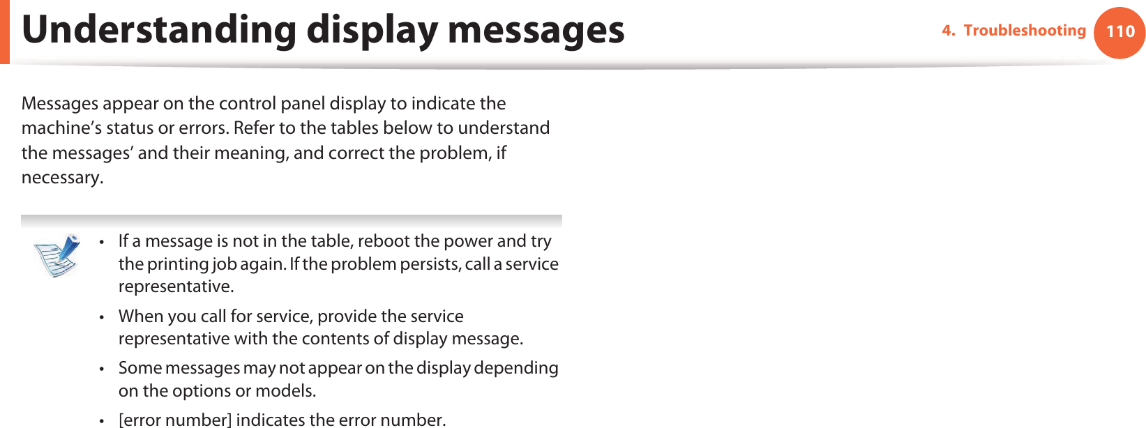 1104. TroubleshootingUnderstanding display messagesMessages appear on the control panel display to indicate the machine’s status or errors. Refer to the tables below to understand the messages’ and their meaning, and correct the problem, if necessary. • If a message is not in the table, reboot the power and try the printing job again. If the problem persists, call a service representative.• When you call for service, provide the service representative with the contents of display message.• Some messages may not appear on the display depending on the options or models.• [error number] indicates the error number.  