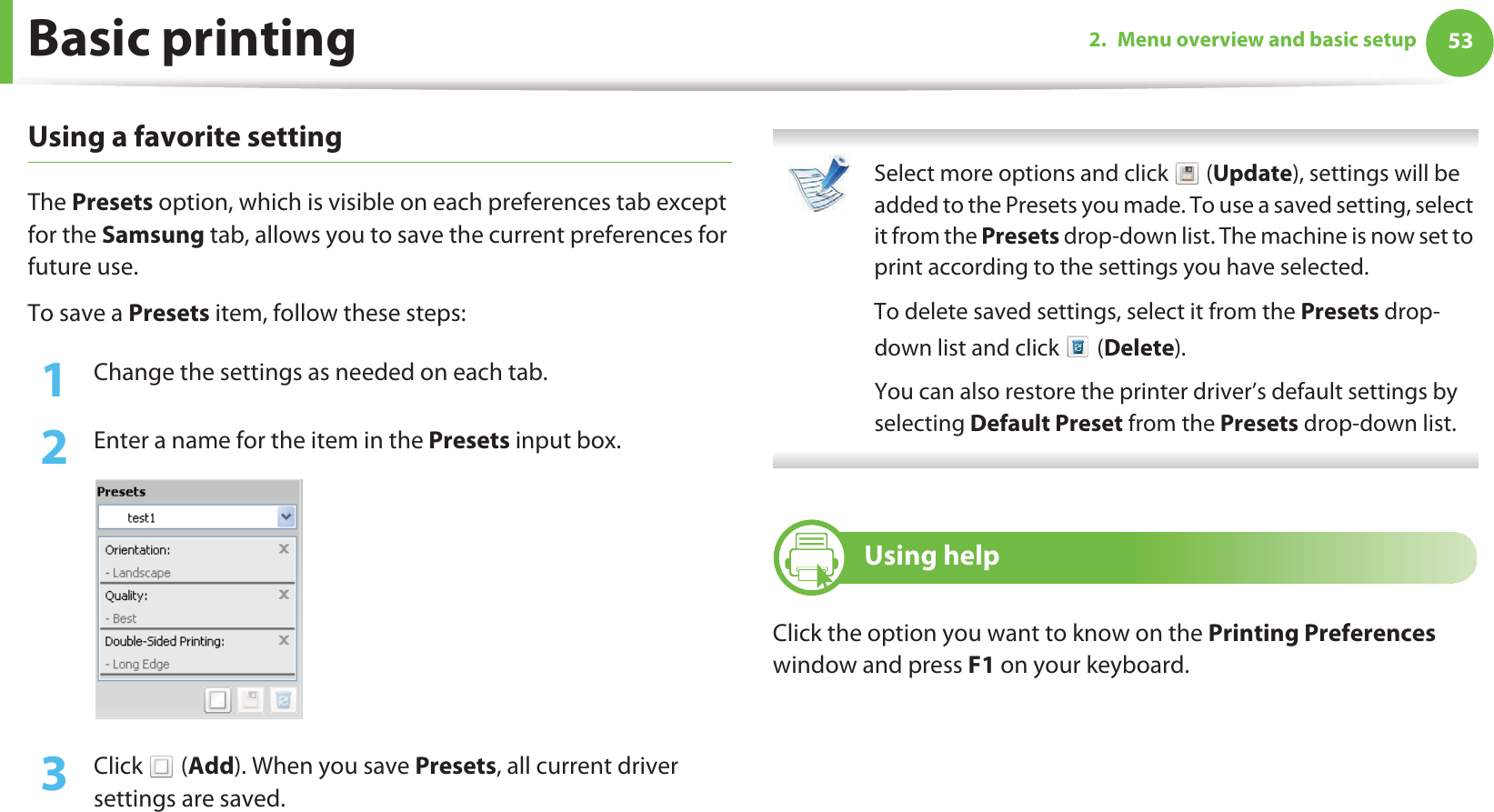 Basic printing 532. Menu overview and basic setupUsing a favorite settingThe Presets option, which is visible on each preferences tab except for the Samsung tab, allows you to save the current preferences for future use.To save a Presets item, follow these steps:1Change the settings as needed on each tab. 2  Enter a name for the item in the Presets input box.3  Click  (Add). When you save Presets, all current driver settings are saved. Select more options and click   (Update), settings will be added to the Presets you made. To use a saved setting, select it from the Presets drop-down list. The machine is now set to print according to the settings you have selected.To delete saved settings, select it from the Presets drop-down list and click   (Delete). You can also restore the printer driver’s default settings by selecting Default Preset from the Presets drop-down list. 12 Using helpClick the option you want to know on the Printing Preferences window and press F1 on your keyboard.